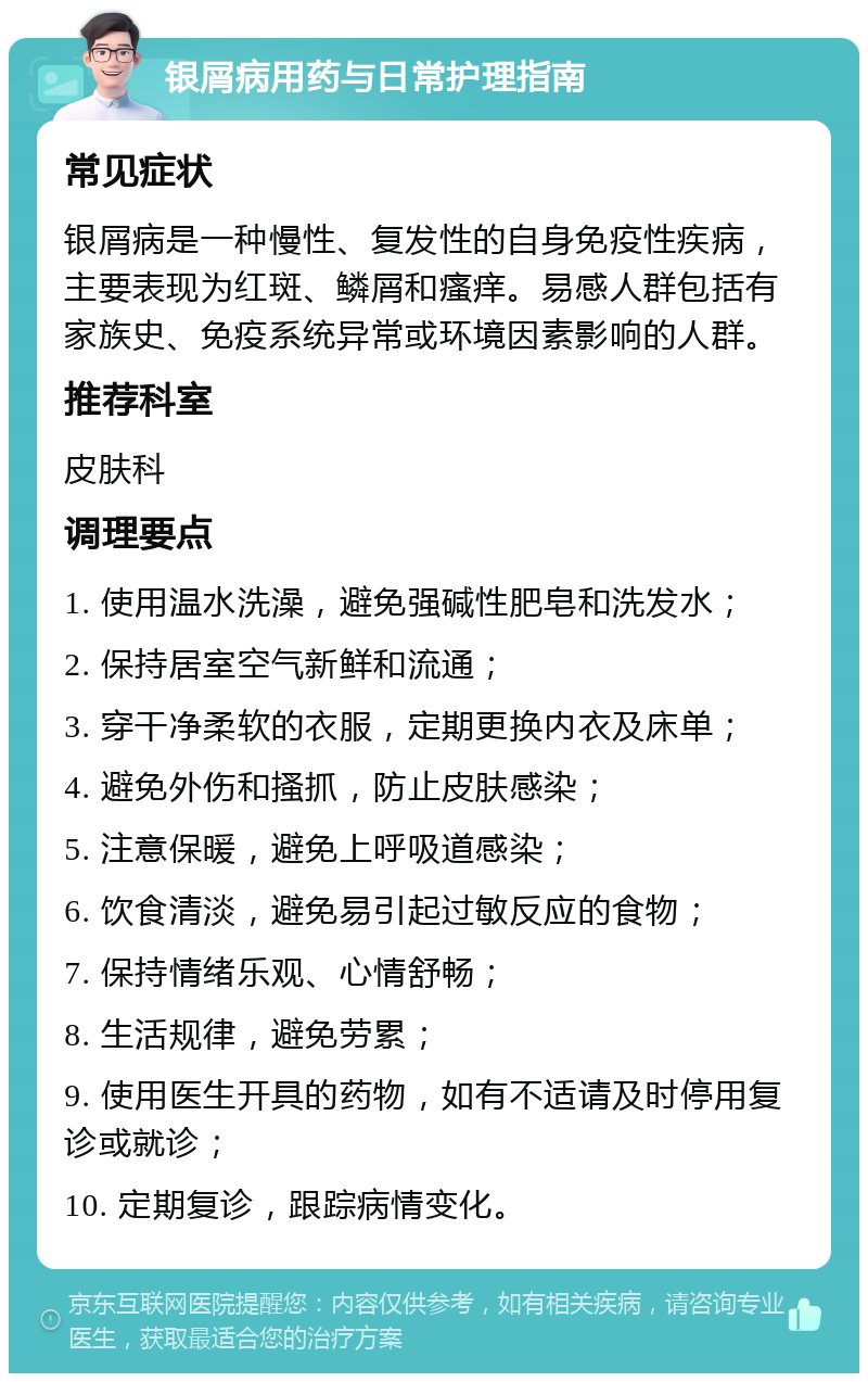 银屑病用药与日常护理指南 常见症状 银屑病是一种慢性、复发性的自身免疫性疾病，主要表现为红斑、鳞屑和瘙痒。易感人群包括有家族史、免疫系统异常或环境因素影响的人群。 推荐科室 皮肤科 调理要点 1. 使用温水洗澡，避免强碱性肥皂和洗发水； 2. 保持居室空气新鲜和流通； 3. 穿干净柔软的衣服，定期更换内衣及床单； 4. 避免外伤和搔抓，防止皮肤感染； 5. 注意保暖，避免上呼吸道感染； 6. 饮食清淡，避免易引起过敏反应的食物； 7. 保持情绪乐观、心情舒畅； 8. 生活规律，避免劳累； 9. 使用医生开具的药物，如有不适请及时停用复诊或就诊； 10. 定期复诊，跟踪病情变化。