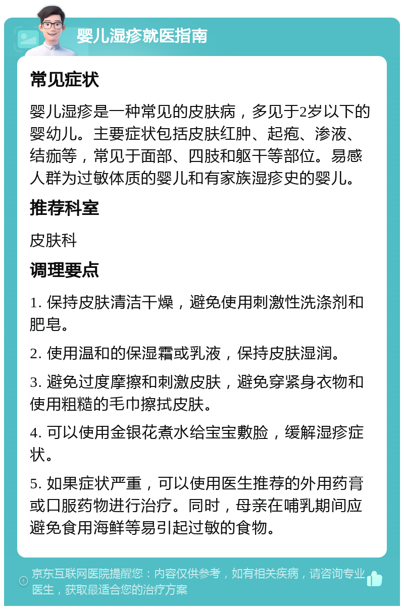 婴儿湿疹就医指南 常见症状 婴儿湿疹是一种常见的皮肤病，多见于2岁以下的婴幼儿。主要症状包括皮肤红肿、起疱、渗液、结痂等，常见于面部、四肢和躯干等部位。易感人群为过敏体质的婴儿和有家族湿疹史的婴儿。 推荐科室 皮肤科 调理要点 1. 保持皮肤清洁干燥，避免使用刺激性洗涤剂和肥皂。 2. 使用温和的保湿霜或乳液，保持皮肤湿润。 3. 避免过度摩擦和刺激皮肤，避免穿紧身衣物和使用粗糙的毛巾擦拭皮肤。 4. 可以使用金银花煮水给宝宝敷脸，缓解湿疹症状。 5. 如果症状严重，可以使用医生推荐的外用药膏或口服药物进行治疗。同时，母亲在哺乳期间应避免食用海鲜等易引起过敏的食物。