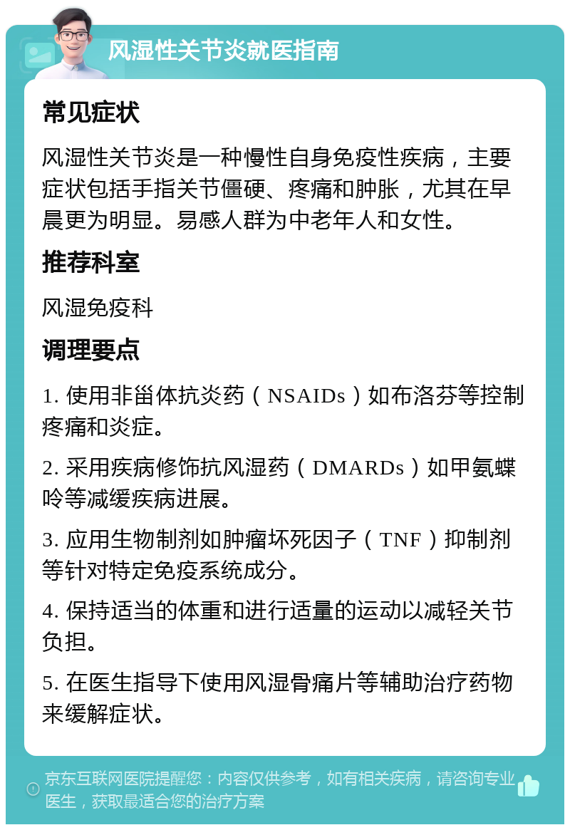 风湿性关节炎就医指南 常见症状 风湿性关节炎是一种慢性自身免疫性疾病，主要症状包括手指关节僵硬、疼痛和肿胀，尤其在早晨更为明显。易感人群为中老年人和女性。 推荐科室 风湿免疫科 调理要点 1. 使用非甾体抗炎药（NSAIDs）如布洛芬等控制疼痛和炎症。 2. 采用疾病修饰抗风湿药（DMARDs）如甲氨蝶呤等减缓疾病进展。 3. 应用生物制剂如肿瘤坏死因子（TNF）抑制剂等针对特定免疫系统成分。 4. 保持适当的体重和进行适量的运动以减轻关节负担。 5. 在医生指导下使用风湿骨痛片等辅助治疗药物来缓解症状。