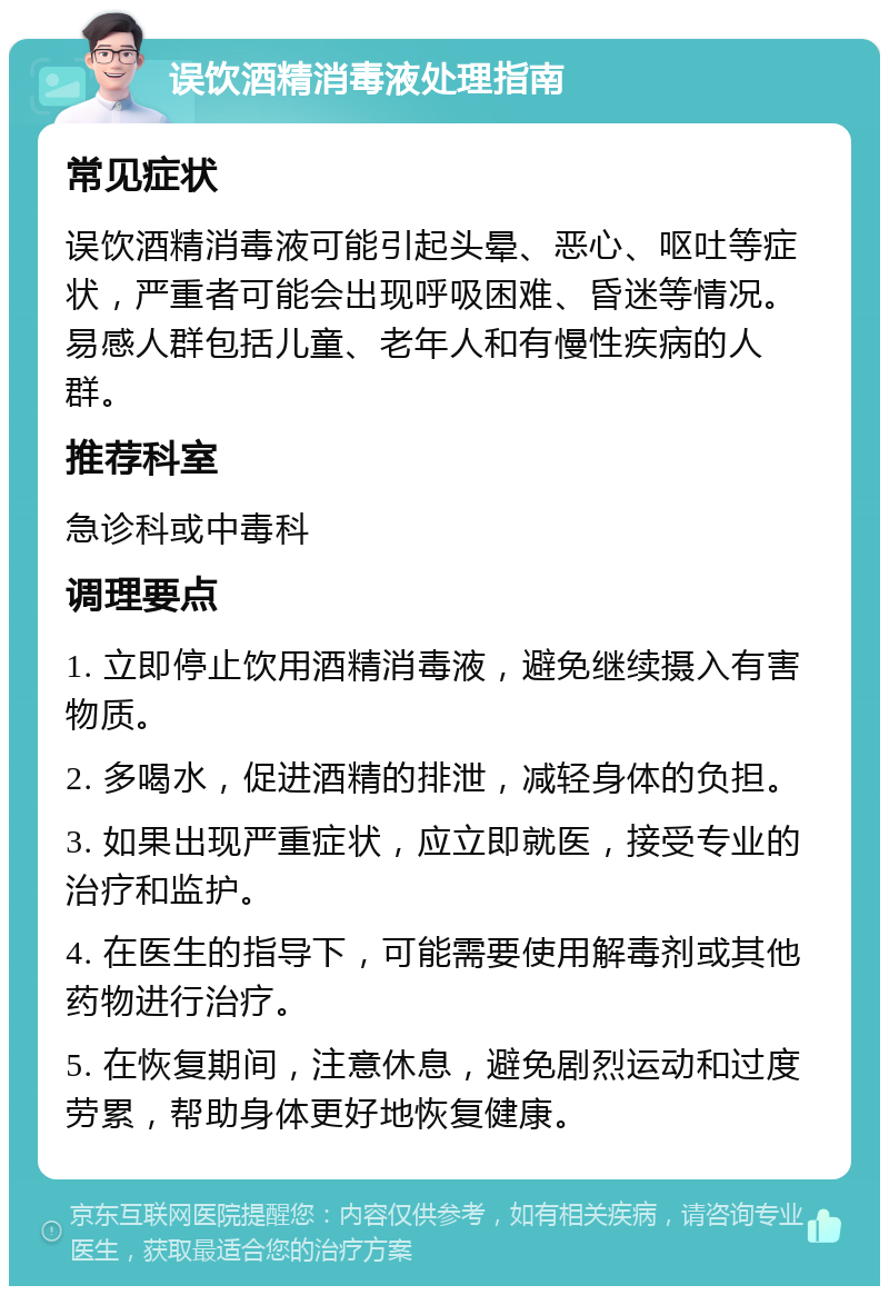 误饮酒精消毒液处理指南 常见症状 误饮酒精消毒液可能引起头晕、恶心、呕吐等症状，严重者可能会出现呼吸困难、昏迷等情况。易感人群包括儿童、老年人和有慢性疾病的人群。 推荐科室 急诊科或中毒科 调理要点 1. 立即停止饮用酒精消毒液，避免继续摄入有害物质。 2. 多喝水，促进酒精的排泄，减轻身体的负担。 3. 如果出现严重症状，应立即就医，接受专业的治疗和监护。 4. 在医生的指导下，可能需要使用解毒剂或其他药物进行治疗。 5. 在恢复期间，注意休息，避免剧烈运动和过度劳累，帮助身体更好地恢复健康。