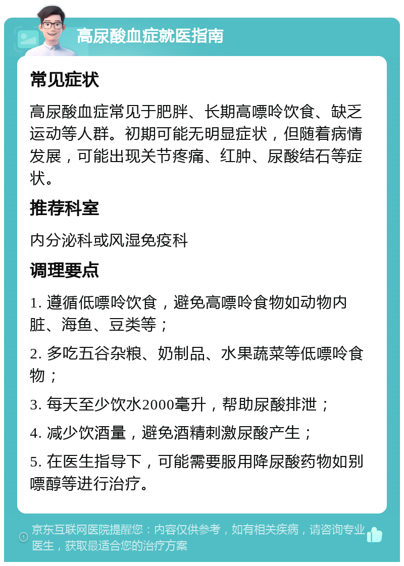 高尿酸血症就医指南 常见症状 高尿酸血症常见于肥胖、长期高嘌呤饮食、缺乏运动等人群。初期可能无明显症状，但随着病情发展，可能出现关节疼痛、红肿、尿酸结石等症状。 推荐科室 内分泌科或风湿免疫科 调理要点 1. 遵循低嘌呤饮食，避免高嘌呤食物如动物内脏、海鱼、豆类等； 2. 多吃五谷杂粮、奶制品、水果蔬菜等低嘌呤食物； 3. 每天至少饮水2000毫升，帮助尿酸排泄； 4. 减少饮酒量，避免酒精刺激尿酸产生； 5. 在医生指导下，可能需要服用降尿酸药物如别嘌醇等进行治疗。