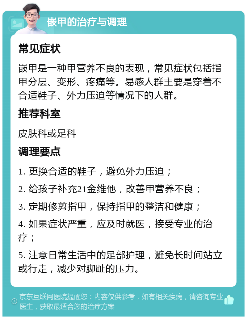 嵌甲的治疗与调理 常见症状 嵌甲是一种甲营养不良的表现，常见症状包括指甲分层、变形、疼痛等。易感人群主要是穿着不合适鞋子、外力压迫等情况下的人群。 推荐科室 皮肤科或足科 调理要点 1. 更换合适的鞋子，避免外力压迫； 2. 给孩子补充21金维他，改善甲营养不良； 3. 定期修剪指甲，保持指甲的整洁和健康； 4. 如果症状严重，应及时就医，接受专业的治疗； 5. 注意日常生活中的足部护理，避免长时间站立或行走，减少对脚趾的压力。