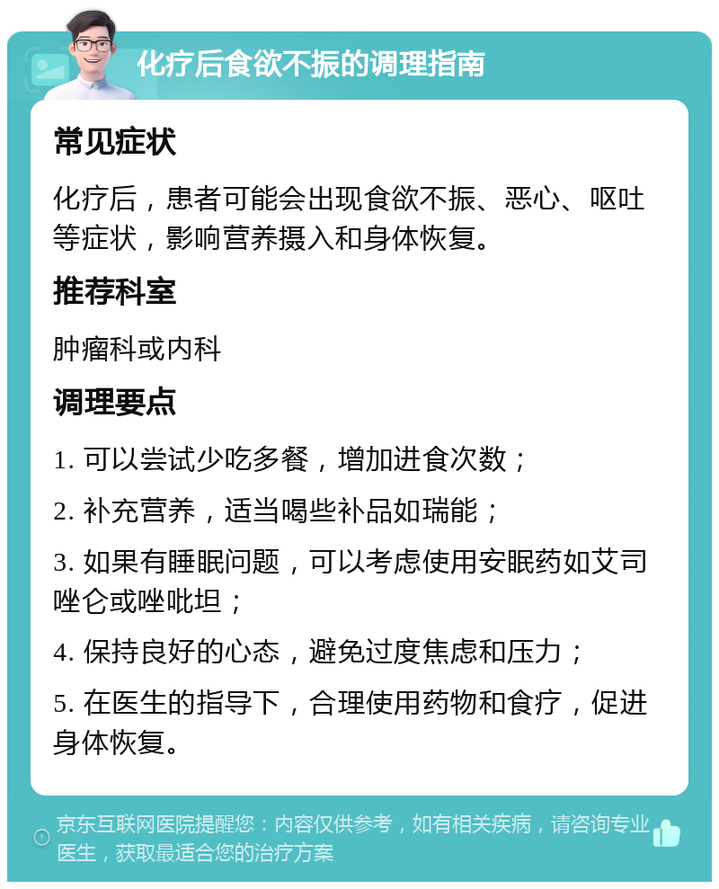 化疗后食欲不振的调理指南 常见症状 化疗后，患者可能会出现食欲不振、恶心、呕吐等症状，影响营养摄入和身体恢复。 推荐科室 肿瘤科或内科 调理要点 1. 可以尝试少吃多餐，增加进食次数； 2. 补充营养，适当喝些补品如瑞能； 3. 如果有睡眠问题，可以考虑使用安眠药如艾司唑仑或唑吡坦； 4. 保持良好的心态，避免过度焦虑和压力； 5. 在医生的指导下，合理使用药物和食疗，促进身体恢复。