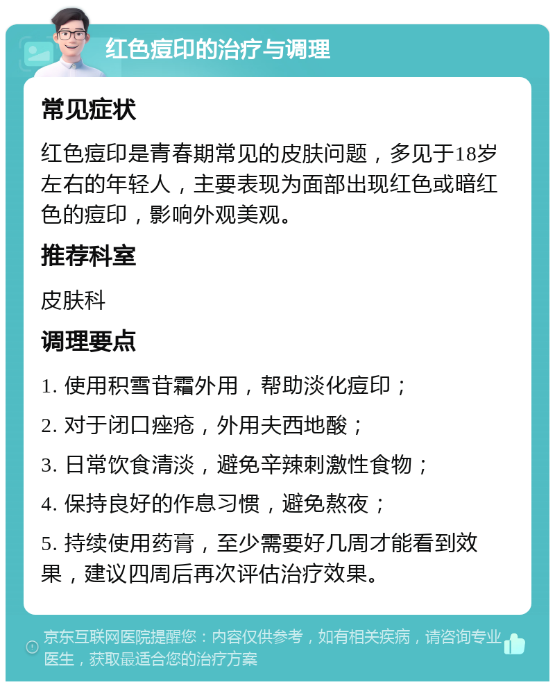 红色痘印的治疗与调理 常见症状 红色痘印是青春期常见的皮肤问题，多见于18岁左右的年轻人，主要表现为面部出现红色或暗红色的痘印，影响外观美观。 推荐科室 皮肤科 调理要点 1. 使用积雪苷霜外用，帮助淡化痘印； 2. 对于闭口痤疮，外用夫西地酸； 3. 日常饮食清淡，避免辛辣刺激性食物； 4. 保持良好的作息习惯，避免熬夜； 5. 持续使用药膏，至少需要好几周才能看到效果，建议四周后再次评估治疗效果。