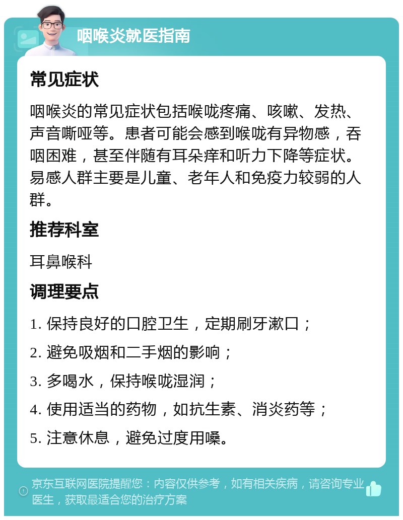 咽喉炎就医指南 常见症状 咽喉炎的常见症状包括喉咙疼痛、咳嗽、发热、声音嘶哑等。患者可能会感到喉咙有异物感，吞咽困难，甚至伴随有耳朵痒和听力下降等症状。易感人群主要是儿童、老年人和免疫力较弱的人群。 推荐科室 耳鼻喉科 调理要点 1. 保持良好的口腔卫生，定期刷牙漱口； 2. 避免吸烟和二手烟的影响； 3. 多喝水，保持喉咙湿润； 4. 使用适当的药物，如抗生素、消炎药等； 5. 注意休息，避免过度用嗓。