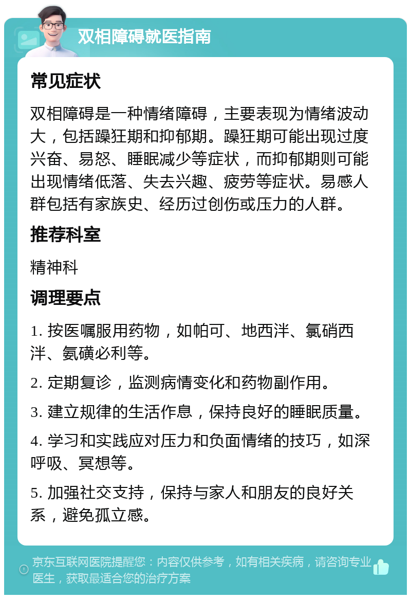 双相障碍就医指南 常见症状 双相障碍是一种情绪障碍，主要表现为情绪波动大，包括躁狂期和抑郁期。躁狂期可能出现过度兴奋、易怒、睡眠减少等症状，而抑郁期则可能出现情绪低落、失去兴趣、疲劳等症状。易感人群包括有家族史、经历过创伤或压力的人群。 推荐科室 精神科 调理要点 1. 按医嘱服用药物，如帕可、地西泮、氯硝西泮、氨磺必利等。 2. 定期复诊，监测病情变化和药物副作用。 3. 建立规律的生活作息，保持良好的睡眠质量。 4. 学习和实践应对压力和负面情绪的技巧，如深呼吸、冥想等。 5. 加强社交支持，保持与家人和朋友的良好关系，避免孤立感。