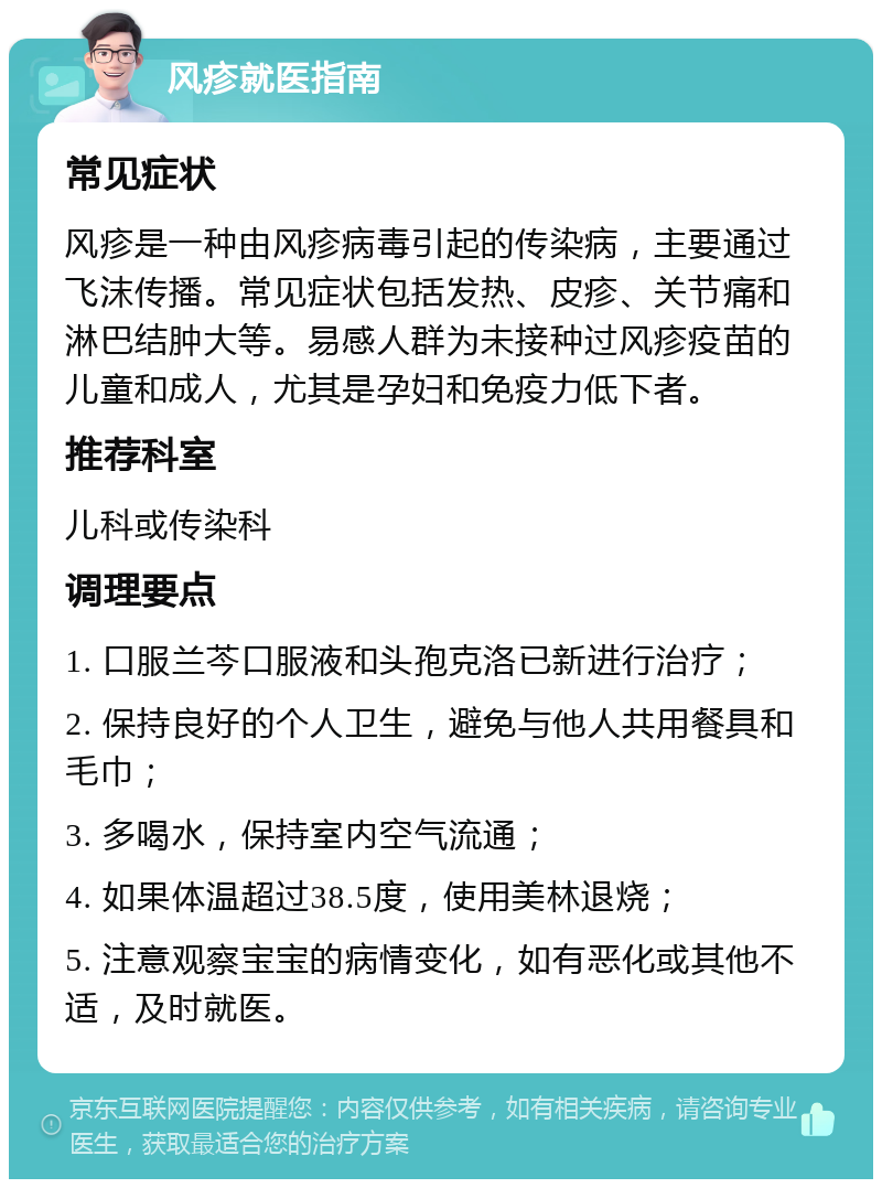 风疹就医指南 常见症状 风疹是一种由风疹病毒引起的传染病，主要通过飞沫传播。常见症状包括发热、皮疹、关节痛和淋巴结肿大等。易感人群为未接种过风疹疫苗的儿童和成人，尤其是孕妇和免疫力低下者。 推荐科室 儿科或传染科 调理要点 1. 口服兰芩口服液和头孢克洛已新进行治疗； 2. 保持良好的个人卫生，避免与他人共用餐具和毛巾； 3. 多喝水，保持室内空气流通； 4. 如果体温超过38.5度，使用美林退烧； 5. 注意观察宝宝的病情变化，如有恶化或其他不适，及时就医。