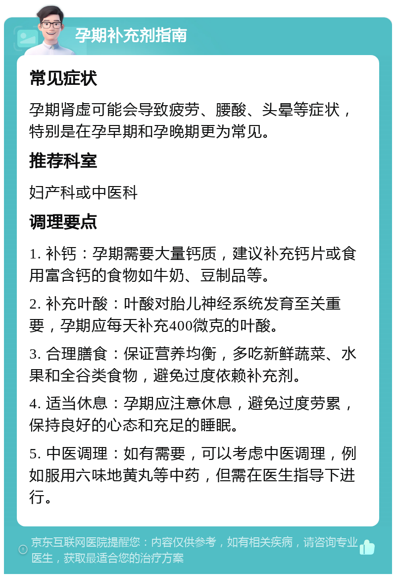 孕期补充剂指南 常见症状 孕期肾虚可能会导致疲劳、腰酸、头晕等症状，特别是在孕早期和孕晚期更为常见。 推荐科室 妇产科或中医科 调理要点 1. 补钙：孕期需要大量钙质，建议补充钙片或食用富含钙的食物如牛奶、豆制品等。 2. 补充叶酸：叶酸对胎儿神经系统发育至关重要，孕期应每天补充400微克的叶酸。 3. 合理膳食：保证营养均衡，多吃新鲜蔬菜、水果和全谷类食物，避免过度依赖补充剂。 4. 适当休息：孕期应注意休息，避免过度劳累，保持良好的心态和充足的睡眠。 5. 中医调理：如有需要，可以考虑中医调理，例如服用六味地黄丸等中药，但需在医生指导下进行。