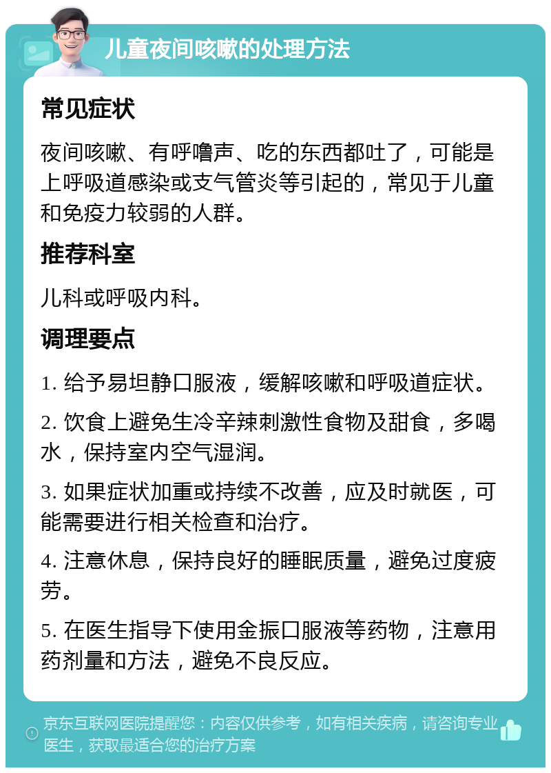 儿童夜间咳嗽的处理方法 常见症状 夜间咳嗽、有呼噜声、吃的东西都吐了，可能是上呼吸道感染或支气管炎等引起的，常见于儿童和免疫力较弱的人群。 推荐科室 儿科或呼吸内科。 调理要点 1. 给予易坦静口服液，缓解咳嗽和呼吸道症状。 2. 饮食上避免生冷辛辣刺激性食物及甜食，多喝水，保持室内空气湿润。 3. 如果症状加重或持续不改善，应及时就医，可能需要进行相关检查和治疗。 4. 注意休息，保持良好的睡眠质量，避免过度疲劳。 5. 在医生指导下使用金振口服液等药物，注意用药剂量和方法，避免不良反应。