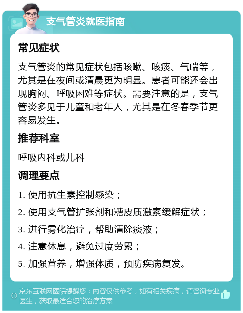 支气管炎就医指南 常见症状 支气管炎的常见症状包括咳嗽、咳痰、气喘等，尤其是在夜间或清晨更为明显。患者可能还会出现胸闷、呼吸困难等症状。需要注意的是，支气管炎多见于儿童和老年人，尤其是在冬春季节更容易发生。 推荐科室 呼吸内科或儿科 调理要点 1. 使用抗生素控制感染； 2. 使用支气管扩张剂和糖皮质激素缓解症状； 3. 进行雾化治疗，帮助清除痰液； 4. 注意休息，避免过度劳累； 5. 加强营养，增强体质，预防疾病复发。