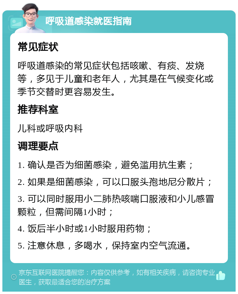 呼吸道感染就医指南 常见症状 呼吸道感染的常见症状包括咳嗽、有痰、发烧等，多见于儿童和老年人，尤其是在气候变化或季节交替时更容易发生。 推荐科室 儿科或呼吸内科 调理要点 1. 确认是否为细菌感染，避免滥用抗生素； 2. 如果是细菌感染，可以口服头孢地尼分散片； 3. 可以同时服用小二肺热咳喘口服液和小儿感冒颗粒，但需间隔1小时； 4. 饭后半小时或1小时服用药物； 5. 注意休息，多喝水，保持室内空气流通。