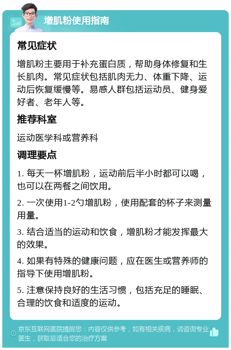 增肌粉使用指南 常见症状 增肌粉主要用于补充蛋白质，帮助身体修复和生长肌肉。常见症状包括肌肉无力、体重下降、运动后恢复缓慢等。易感人群包括运动员、健身爱好者、老年人等。 推荐科室 运动医学科或营养科 调理要点 1. 每天一杯增肌粉，运动前后半小时都可以喝，也可以在两餐之间饮用。 2. 一次使用1-2勺增肌粉，使用配套的杯子来测量用量。 3. 结合适当的运动和饮食，增肌粉才能发挥最大的效果。 4. 如果有特殊的健康问题，应在医生或营养师的指导下使用增肌粉。 5. 注意保持良好的生活习惯，包括充足的睡眠、合理的饮食和适度的运动。