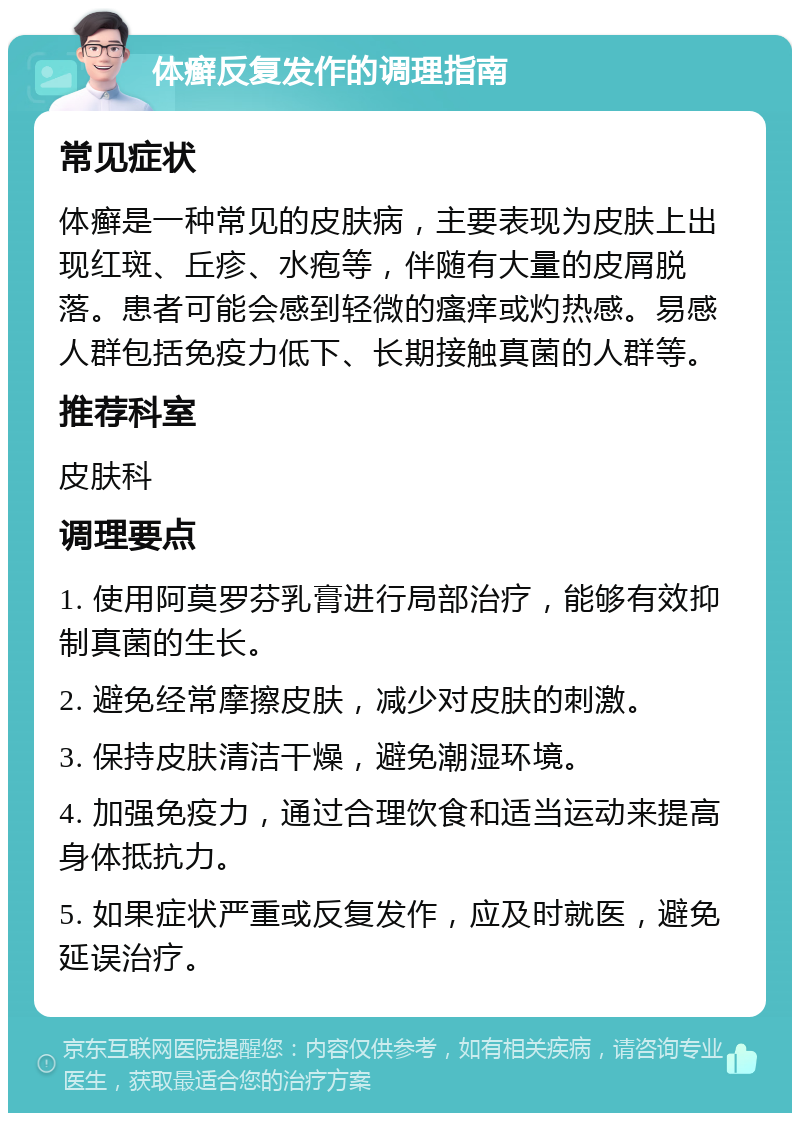 体癣反复发作的调理指南 常见症状 体癣是一种常见的皮肤病，主要表现为皮肤上出现红斑、丘疹、水疱等，伴随有大量的皮屑脱落。患者可能会感到轻微的瘙痒或灼热感。易感人群包括免疫力低下、长期接触真菌的人群等。 推荐科室 皮肤科 调理要点 1. 使用阿莫罗芬乳膏进行局部治疗，能够有效抑制真菌的生长。 2. 避免经常摩擦皮肤，减少对皮肤的刺激。 3. 保持皮肤清洁干燥，避免潮湿环境。 4. 加强免疫力，通过合理饮食和适当运动来提高身体抵抗力。 5. 如果症状严重或反复发作，应及时就医，避免延误治疗。