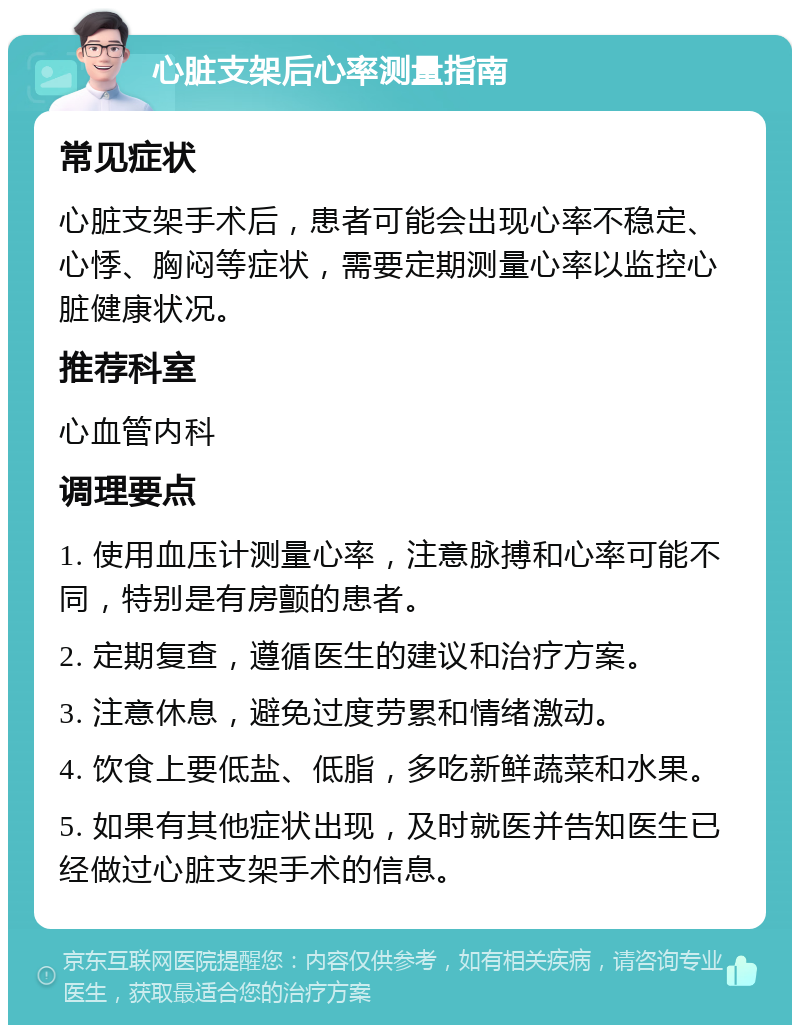 心脏支架后心率测量指南 常见症状 心脏支架手术后，患者可能会出现心率不稳定、心悸、胸闷等症状，需要定期测量心率以监控心脏健康状况。 推荐科室 心血管内科 调理要点 1. 使用血压计测量心率，注意脉搏和心率可能不同，特别是有房颤的患者。 2. 定期复查，遵循医生的建议和治疗方案。 3. 注意休息，避免过度劳累和情绪激动。 4. 饮食上要低盐、低脂，多吃新鲜蔬菜和水果。 5. 如果有其他症状出现，及时就医并告知医生已经做过心脏支架手术的信息。