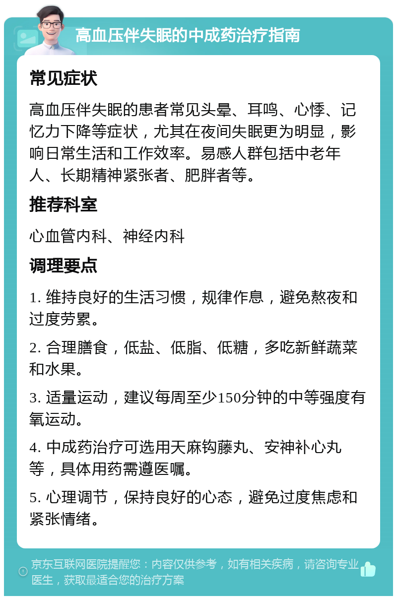 高血压伴失眠的中成药治疗指南 常见症状 高血压伴失眠的患者常见头晕、耳鸣、心悸、记忆力下降等症状，尤其在夜间失眠更为明显，影响日常生活和工作效率。易感人群包括中老年人、长期精神紧张者、肥胖者等。 推荐科室 心血管内科、神经内科 调理要点 1. 维持良好的生活习惯，规律作息，避免熬夜和过度劳累。 2. 合理膳食，低盐、低脂、低糖，多吃新鲜蔬菜和水果。 3. 适量运动，建议每周至少150分钟的中等强度有氧运动。 4. 中成药治疗可选用天麻钩藤丸、安神补心丸等，具体用药需遵医嘱。 5. 心理调节，保持良好的心态，避免过度焦虑和紧张情绪。