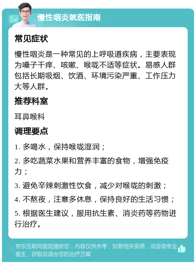 慢性咽炎就医指南 常见症状 慢性咽炎是一种常见的上呼吸道疾病，主要表现为嗓子干痒、咳嗽、喉咙不适等症状。易感人群包括长期吸烟、饮酒、环境污染严重、工作压力大等人群。 推荐科室 耳鼻喉科 调理要点 1. 多喝水，保持喉咙湿润； 2. 多吃蔬菜水果和营养丰富的食物，增强免疫力； 3. 避免辛辣刺激性饮食，减少对喉咙的刺激； 4. 不熬夜，注意多休息，保持良好的生活习惯； 5. 根据医生建议，服用抗生素、消炎药等药物进行治疗。