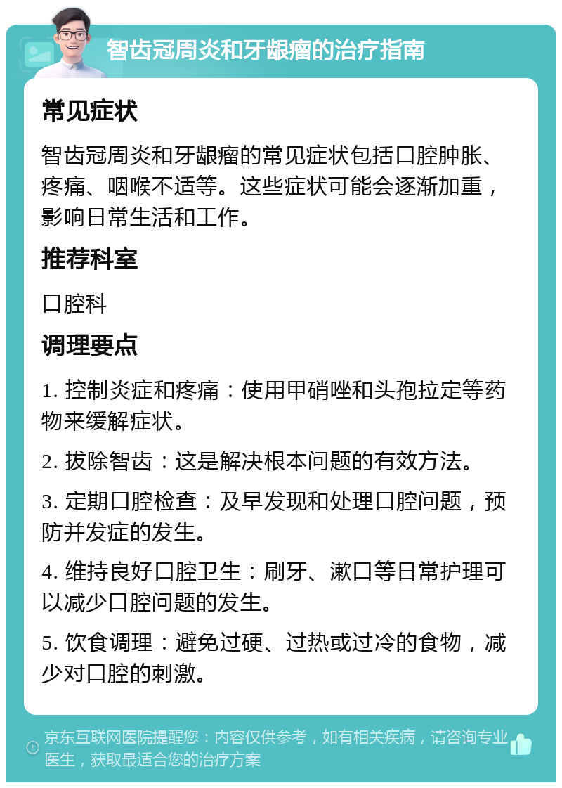 智齿冠周炎和牙龈瘤的治疗指南 常见症状 智齿冠周炎和牙龈瘤的常见症状包括口腔肿胀、疼痛、咽喉不适等。这些症状可能会逐渐加重，影响日常生活和工作。 推荐科室 口腔科 调理要点 1. 控制炎症和疼痛：使用甲硝唑和头孢拉定等药物来缓解症状。 2. 拔除智齿：这是解决根本问题的有效方法。 3. 定期口腔检查：及早发现和处理口腔问题，预防并发症的发生。 4. 维持良好口腔卫生：刷牙、漱口等日常护理可以减少口腔问题的发生。 5. 饮食调理：避免过硬、过热或过冷的食物，减少对口腔的刺激。