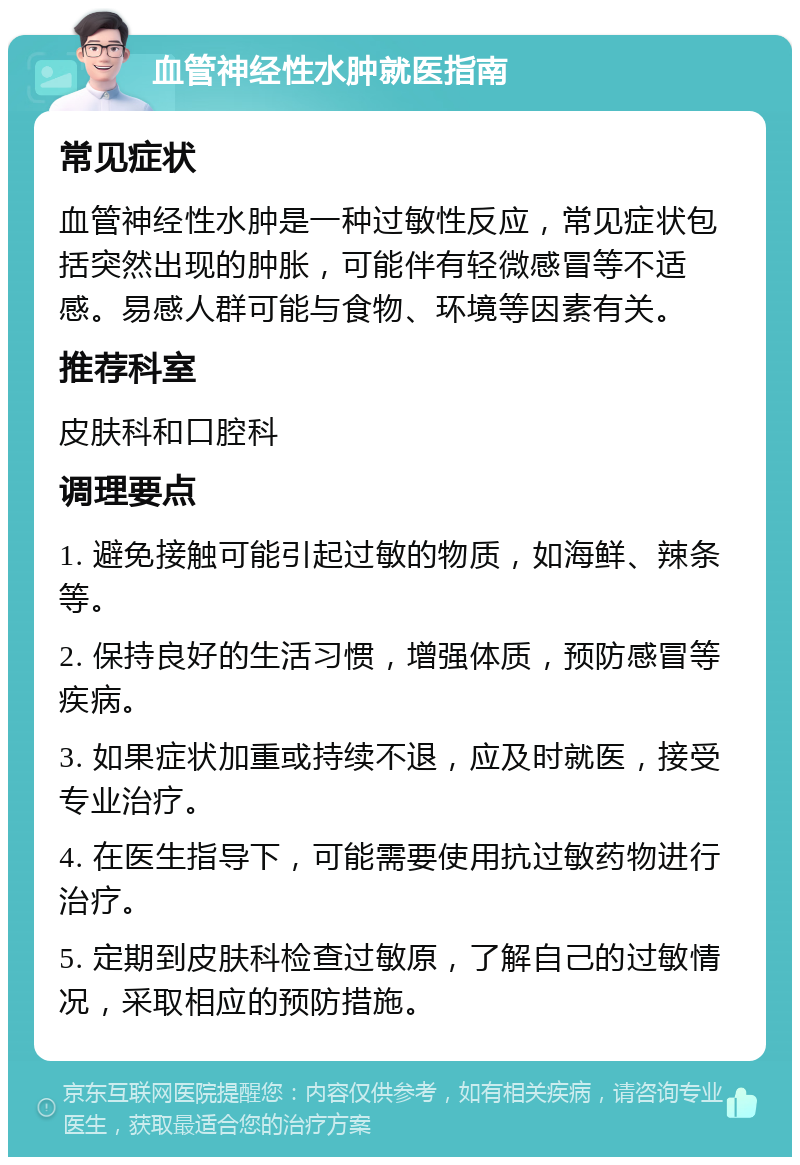 血管神经性水肿就医指南 常见症状 血管神经性水肿是一种过敏性反应，常见症状包括突然出现的肿胀，可能伴有轻微感冒等不适感。易感人群可能与食物、环境等因素有关。 推荐科室 皮肤科和口腔科 调理要点 1. 避免接触可能引起过敏的物质，如海鲜、辣条等。 2. 保持良好的生活习惯，增强体质，预防感冒等疾病。 3. 如果症状加重或持续不退，应及时就医，接受专业治疗。 4. 在医生指导下，可能需要使用抗过敏药物进行治疗。 5. 定期到皮肤科检查过敏原，了解自己的过敏情况，采取相应的预防措施。