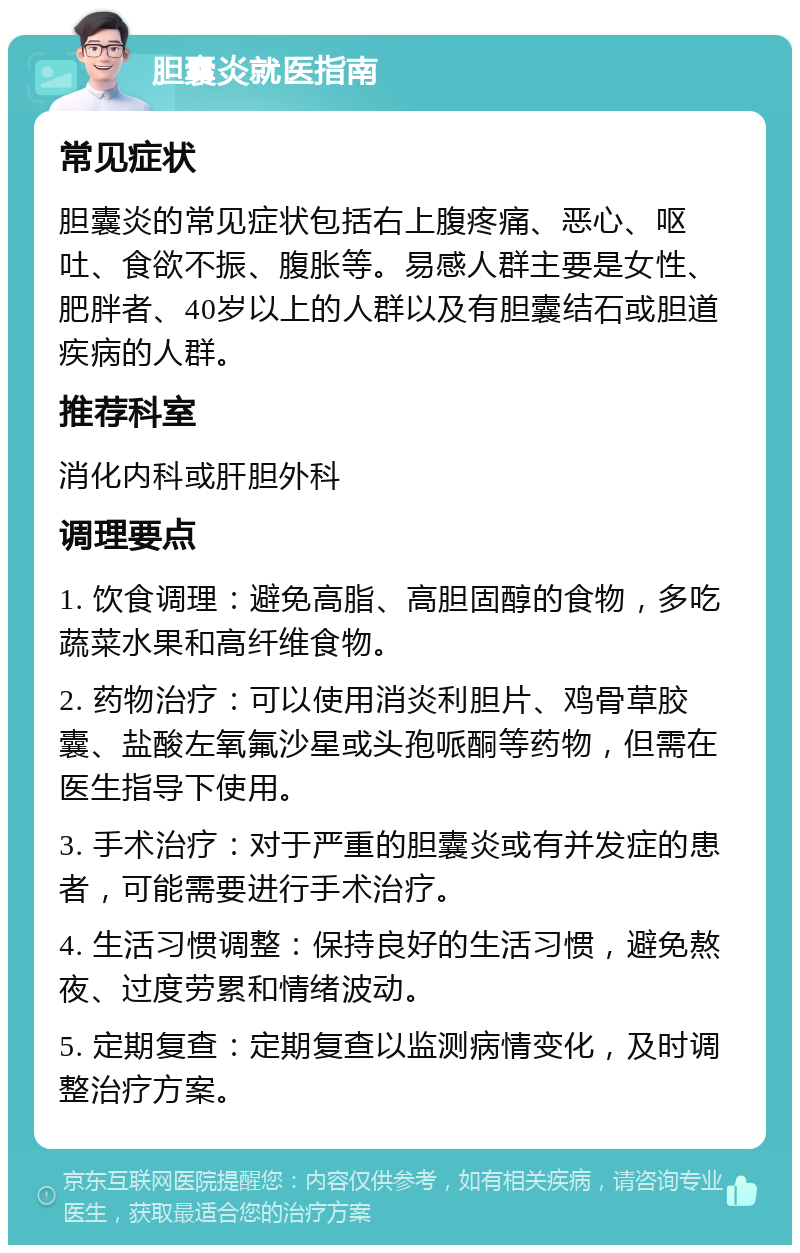 胆囊炎就医指南 常见症状 胆囊炎的常见症状包括右上腹疼痛、恶心、呕吐、食欲不振、腹胀等。易感人群主要是女性、肥胖者、40岁以上的人群以及有胆囊结石或胆道疾病的人群。 推荐科室 消化内科或肝胆外科 调理要点 1. 饮食调理：避免高脂、高胆固醇的食物，多吃蔬菜水果和高纤维食物。 2. 药物治疗：可以使用消炎利胆片、鸡骨草胶囊、盐酸左氧氟沙星或头孢哌酮等药物，但需在医生指导下使用。 3. 手术治疗：对于严重的胆囊炎或有并发症的患者，可能需要进行手术治疗。 4. 生活习惯调整：保持良好的生活习惯，避免熬夜、过度劳累和情绪波动。 5. 定期复查：定期复查以监测病情变化，及时调整治疗方案。