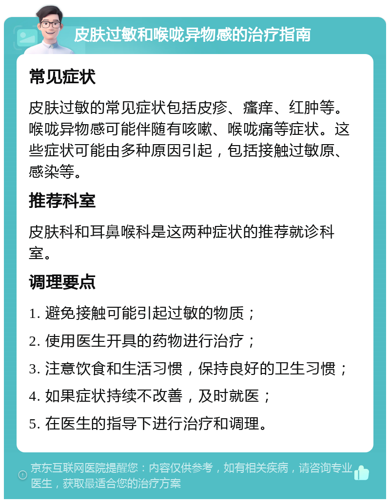 皮肤过敏和喉咙异物感的治疗指南 常见症状 皮肤过敏的常见症状包括皮疹、瘙痒、红肿等。喉咙异物感可能伴随有咳嗽、喉咙痛等症状。这些症状可能由多种原因引起，包括接触过敏原、感染等。 推荐科室 皮肤科和耳鼻喉科是这两种症状的推荐就诊科室。 调理要点 1. 避免接触可能引起过敏的物质； 2. 使用医生开具的药物进行治疗； 3. 注意饮食和生活习惯，保持良好的卫生习惯； 4. 如果症状持续不改善，及时就医； 5. 在医生的指导下进行治疗和调理。