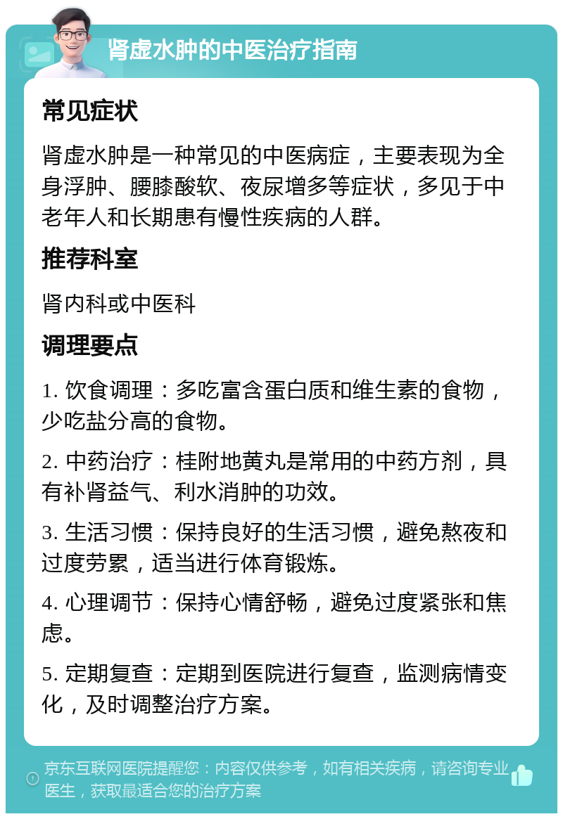 肾虚水肿的中医治疗指南 常见症状 肾虚水肿是一种常见的中医病症，主要表现为全身浮肿、腰膝酸软、夜尿增多等症状，多见于中老年人和长期患有慢性疾病的人群。 推荐科室 肾内科或中医科 调理要点 1. 饮食调理：多吃富含蛋白质和维生素的食物，少吃盐分高的食物。 2. 中药治疗：桂附地黄丸是常用的中药方剂，具有补肾益气、利水消肿的功效。 3. 生活习惯：保持良好的生活习惯，避免熬夜和过度劳累，适当进行体育锻炼。 4. 心理调节：保持心情舒畅，避免过度紧张和焦虑。 5. 定期复查：定期到医院进行复查，监测病情变化，及时调整治疗方案。