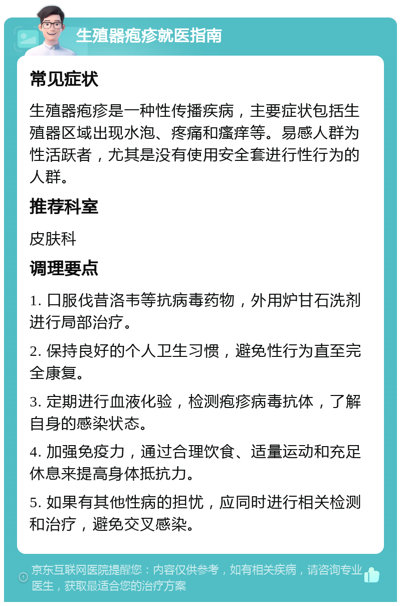 生殖器疱疹就医指南 常见症状 生殖器疱疹是一种性传播疾病，主要症状包括生殖器区域出现水泡、疼痛和瘙痒等。易感人群为性活跃者，尤其是没有使用安全套进行性行为的人群。 推荐科室 皮肤科 调理要点 1. 口服伐昔洛韦等抗病毒药物，外用炉甘石洗剂进行局部治疗。 2. 保持良好的个人卫生习惯，避免性行为直至完全康复。 3. 定期进行血液化验，检测疱疹病毒抗体，了解自身的感染状态。 4. 加强免疫力，通过合理饮食、适量运动和充足休息来提高身体抵抗力。 5. 如果有其他性病的担忧，应同时进行相关检测和治疗，避免交叉感染。