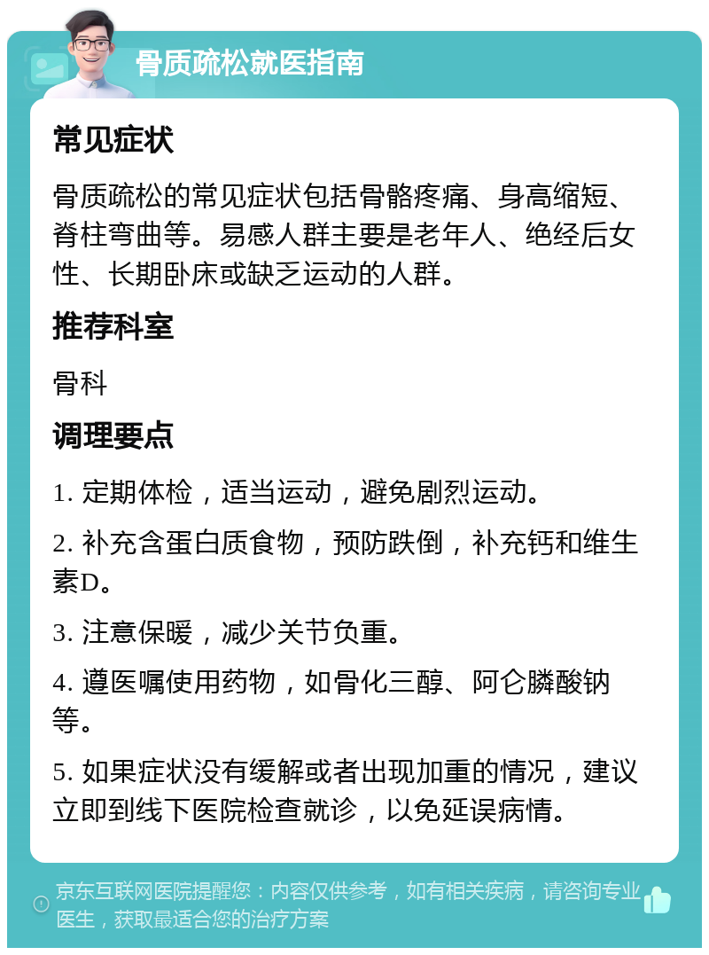 骨质疏松就医指南 常见症状 骨质疏松的常见症状包括骨骼疼痛、身高缩短、脊柱弯曲等。易感人群主要是老年人、绝经后女性、长期卧床或缺乏运动的人群。 推荐科室 骨科 调理要点 1. 定期体检，适当运动，避免剧烈运动。 2. 补充含蛋白质食物，预防跌倒，补充钙和维生素D。 3. 注意保暖，减少关节负重。 4. 遵医嘱使用药物，如骨化三醇、阿仑膦酸钠等。 5. 如果症状没有缓解或者出现加重的情况，建议立即到线下医院检查就诊，以免延误病情。