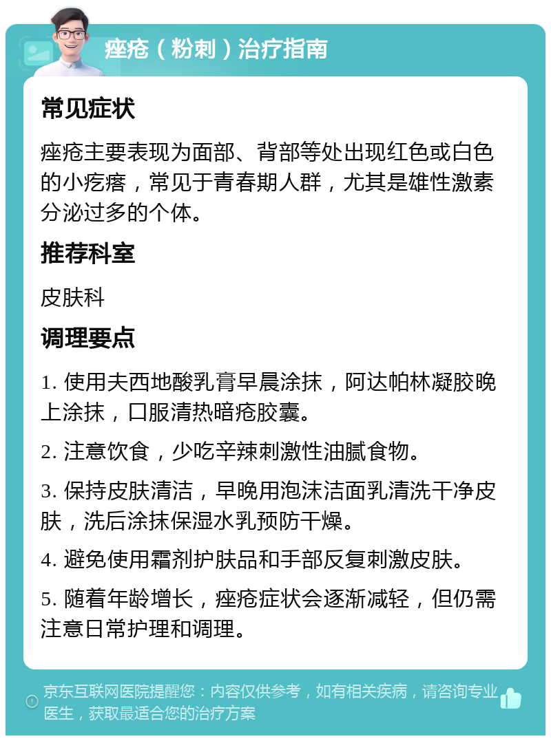 痤疮（粉刺）治疗指南 常见症状 痤疮主要表现为面部、背部等处出现红色或白色的小疙瘩，常见于青春期人群，尤其是雄性激素分泌过多的个体。 推荐科室 皮肤科 调理要点 1. 使用夫西地酸乳膏早晨涂抹，阿达帕林凝胶晚上涂抹，口服清热暗疮胶囊。 2. 注意饮食，少吃辛辣刺激性油腻食物。 3. 保持皮肤清洁，早晚用泡沫洁面乳清洗干净皮肤，洗后涂抹保湿水乳预防干燥。 4. 避免使用霜剂护肤品和手部反复刺激皮肤。 5. 随着年龄增长，痤疮症状会逐渐减轻，但仍需注意日常护理和调理。