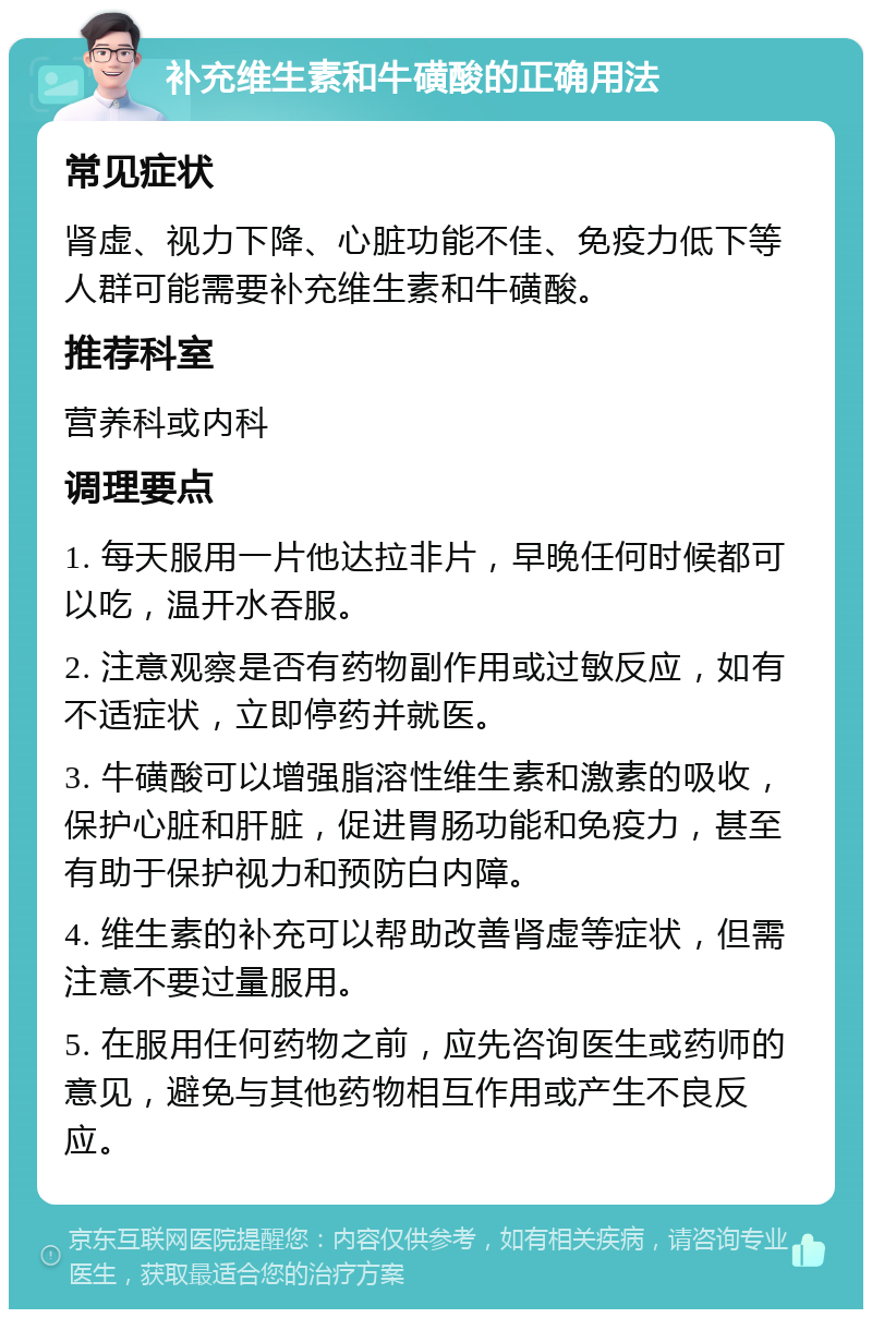 补充维生素和牛磺酸的正确用法 常见症状 肾虚、视力下降、心脏功能不佳、免疫力低下等人群可能需要补充维生素和牛磺酸。 推荐科室 营养科或内科 调理要点 1. 每天服用一片他达拉非片，早晚任何时候都可以吃，温开水吞服。 2. 注意观察是否有药物副作用或过敏反应，如有不适症状，立即停药并就医。 3. 牛磺酸可以增强脂溶性维生素和激素的吸收，保护心脏和肝脏，促进胃肠功能和免疫力，甚至有助于保护视力和预防白内障。 4. 维生素的补充可以帮助改善肾虚等症状，但需注意不要过量服用。 5. 在服用任何药物之前，应先咨询医生或药师的意见，避免与其他药物相互作用或产生不良反应。