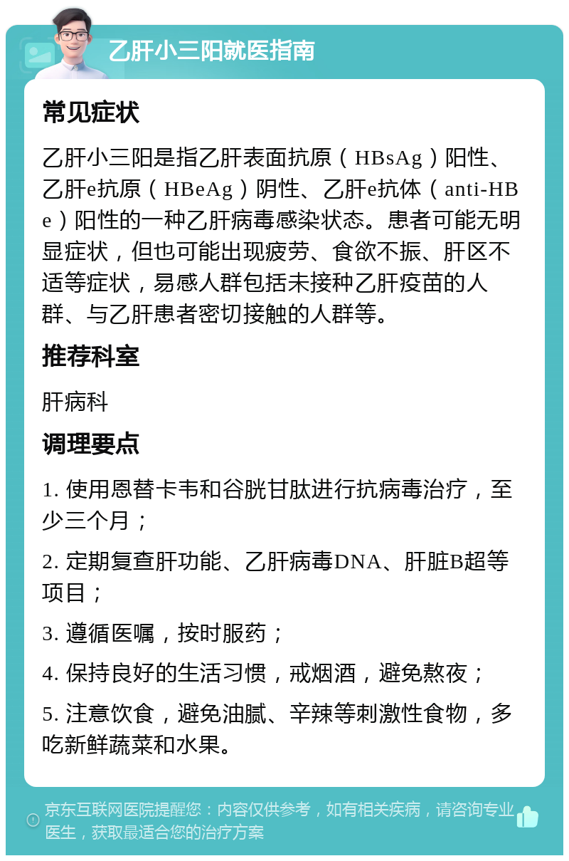 乙肝小三阳就医指南 常见症状 乙肝小三阳是指乙肝表面抗原（HBsAg）阳性、乙肝e抗原（HBeAg）阴性、乙肝e抗体（anti-HBe）阳性的一种乙肝病毒感染状态。患者可能无明显症状，但也可能出现疲劳、食欲不振、肝区不适等症状，易感人群包括未接种乙肝疫苗的人群、与乙肝患者密切接触的人群等。 推荐科室 肝病科 调理要点 1. 使用恩替卡韦和谷胱甘肽进行抗病毒治疗，至少三个月； 2. 定期复查肝功能、乙肝病毒DNA、肝脏B超等项目； 3. 遵循医嘱，按时服药； 4. 保持良好的生活习惯，戒烟酒，避免熬夜； 5. 注意饮食，避免油腻、辛辣等刺激性食物，多吃新鲜蔬菜和水果。