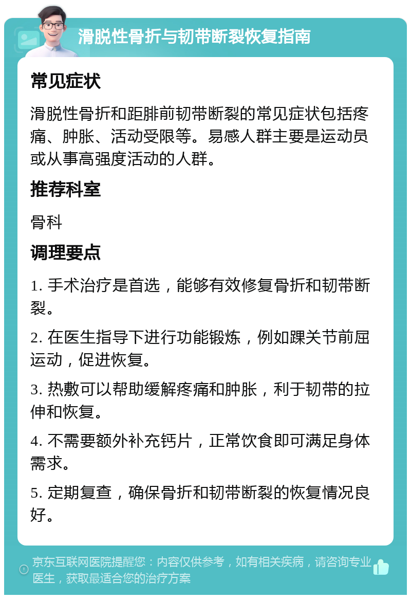 滑脱性骨折与韧带断裂恢复指南 常见症状 滑脱性骨折和距腓前韧带断裂的常见症状包括疼痛、肿胀、活动受限等。易感人群主要是运动员或从事高强度活动的人群。 推荐科室 骨科 调理要点 1. 手术治疗是首选，能够有效修复骨折和韧带断裂。 2. 在医生指导下进行功能锻炼，例如踝关节前屈运动，促进恢复。 3. 热敷可以帮助缓解疼痛和肿胀，利于韧带的拉伸和恢复。 4. 不需要额外补充钙片，正常饮食即可满足身体需求。 5. 定期复查，确保骨折和韧带断裂的恢复情况良好。