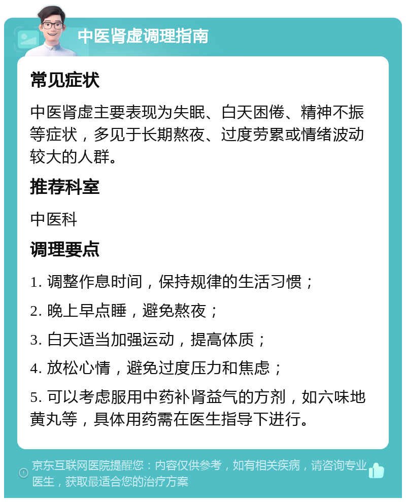 中医肾虚调理指南 常见症状 中医肾虚主要表现为失眠、白天困倦、精神不振等症状，多见于长期熬夜、过度劳累或情绪波动较大的人群。 推荐科室 中医科 调理要点 1. 调整作息时间，保持规律的生活习惯； 2. 晚上早点睡，避免熬夜； 3. 白天适当加强运动，提高体质； 4. 放松心情，避免过度压力和焦虑； 5. 可以考虑服用中药补肾益气的方剂，如六味地黄丸等，具体用药需在医生指导下进行。