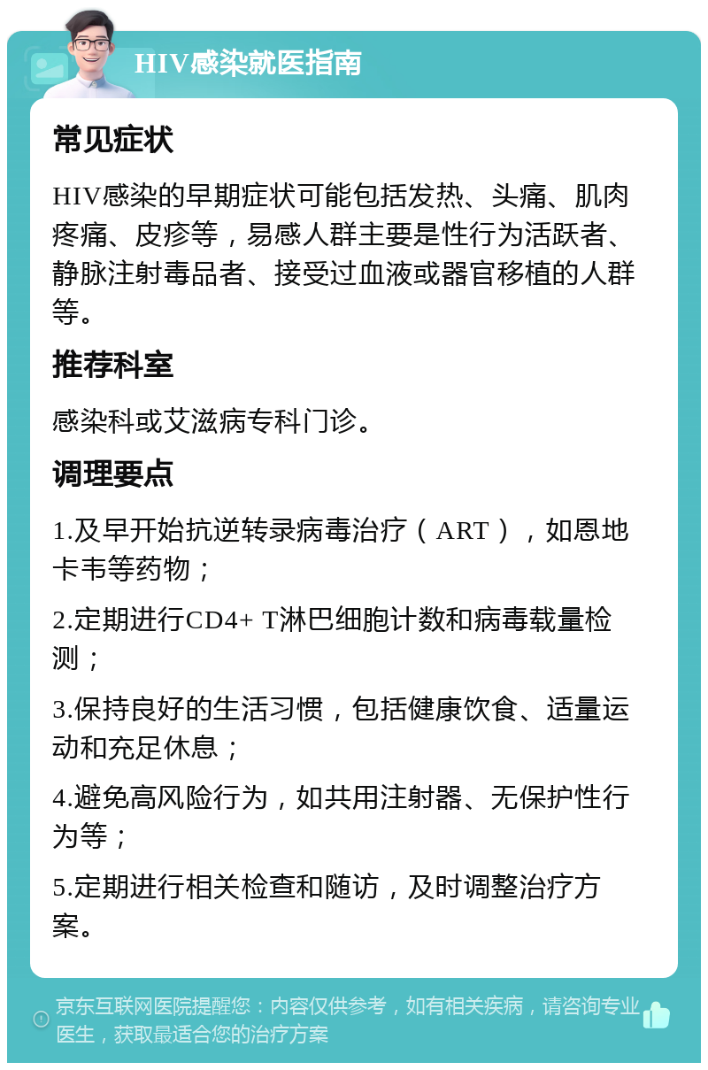 HIV感染就医指南 常见症状 HIV感染的早期症状可能包括发热、头痛、肌肉疼痛、皮疹等，易感人群主要是性行为活跃者、静脉注射毒品者、接受过血液或器官移植的人群等。 推荐科室 感染科或艾滋病专科门诊。 调理要点 1.及早开始抗逆转录病毒治疗（ART），如恩地卡韦等药物； 2.定期进行CD4+ T淋巴细胞计数和病毒载量检测； 3.保持良好的生活习惯，包括健康饮食、适量运动和充足休息； 4.避免高风险行为，如共用注射器、无保护性行为等； 5.定期进行相关检查和随访，及时调整治疗方案。