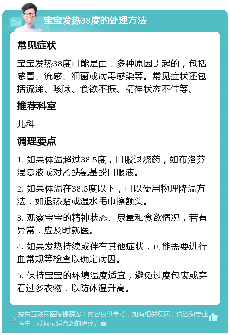 宝宝发热38度的处理方法 常见症状 宝宝发热38度可能是由于多种原因引起的，包括感冒、流感、细菌或病毒感染等。常见症状还包括流涕、咳嗽、食欲不振、精神状态不佳等。 推荐科室 儿科 调理要点 1. 如果体温超过38.5度，口服退烧药，如布洛芬混悬液或对乙酰氨基酚口服液。 2. 如果体温在38.5度以下，可以使用物理降温方法，如退热贴或温水毛巾擦额头。 3. 观察宝宝的精神状态、尿量和食欲情况，若有异常，应及时就医。 4. 如果发热持续或伴有其他症状，可能需要进行血常规等检查以确定病因。 5. 保持宝宝的环境温度适宜，避免过度包裹或穿着过多衣物，以防体温升高。