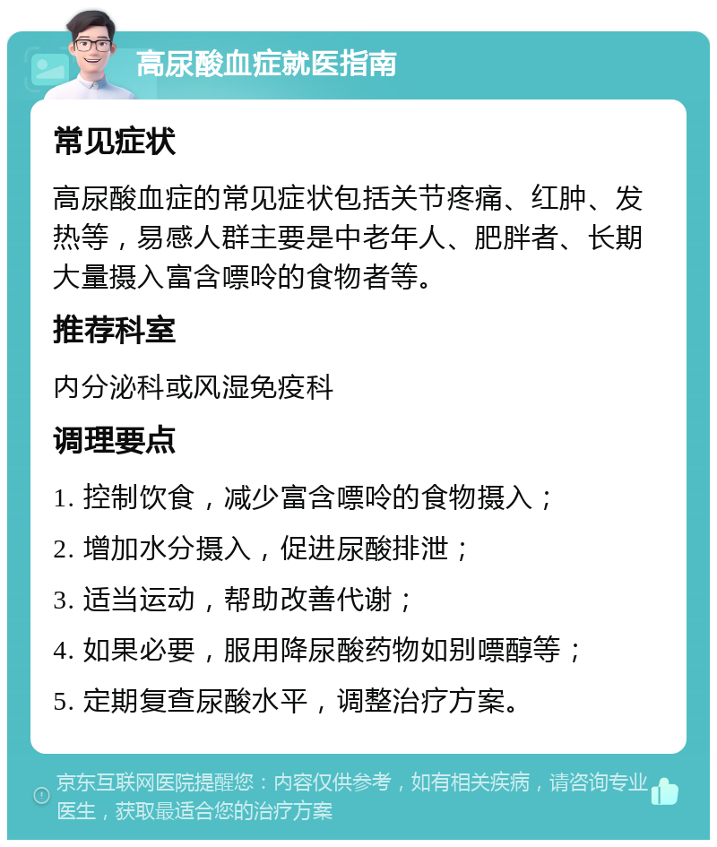 高尿酸血症就医指南 常见症状 高尿酸血症的常见症状包括关节疼痛、红肿、发热等，易感人群主要是中老年人、肥胖者、长期大量摄入富含嘌呤的食物者等。 推荐科室 内分泌科或风湿免疫科 调理要点 1. 控制饮食，减少富含嘌呤的食物摄入； 2. 增加水分摄入，促进尿酸排泄； 3. 适当运动，帮助改善代谢； 4. 如果必要，服用降尿酸药物如别嘌醇等； 5. 定期复查尿酸水平，调整治疗方案。