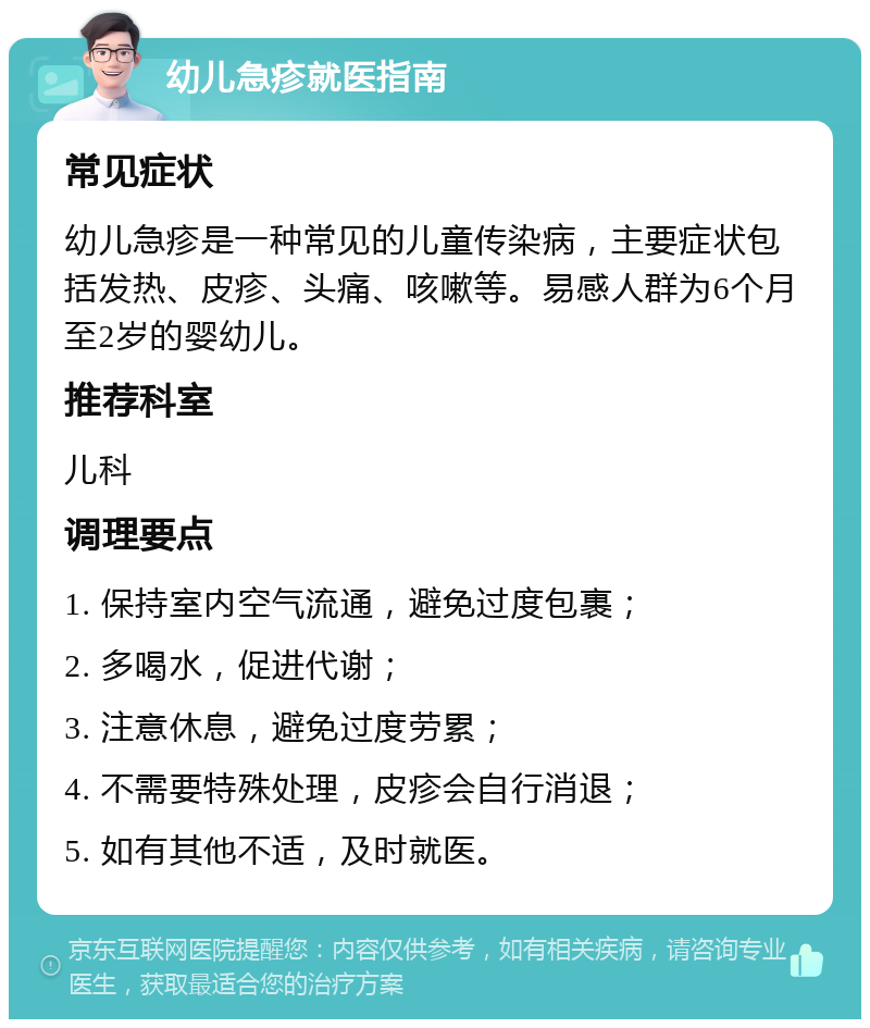 幼儿急疹就医指南 常见症状 幼儿急疹是一种常见的儿童传染病，主要症状包括发热、皮疹、头痛、咳嗽等。易感人群为6个月至2岁的婴幼儿。 推荐科室 儿科 调理要点 1. 保持室内空气流通，避免过度包裹； 2. 多喝水，促进代谢； 3. 注意休息，避免过度劳累； 4. 不需要特殊处理，皮疹会自行消退； 5. 如有其他不适，及时就医。