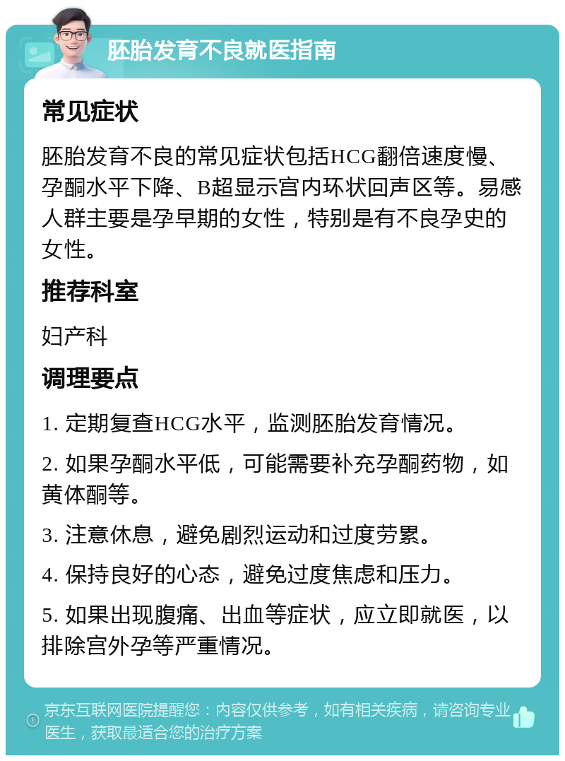 胚胎发育不良就医指南 常见症状 胚胎发育不良的常见症状包括HCG翻倍速度慢、孕酮水平下降、B超显示宫内环状回声区等。易感人群主要是孕早期的女性，特别是有不良孕史的女性。 推荐科室 妇产科 调理要点 1. 定期复查HCG水平，监测胚胎发育情况。 2. 如果孕酮水平低，可能需要补充孕酮药物，如黄体酮等。 3. 注意休息，避免剧烈运动和过度劳累。 4. 保持良好的心态，避免过度焦虑和压力。 5. 如果出现腹痛、出血等症状，应立即就医，以排除宫外孕等严重情况。