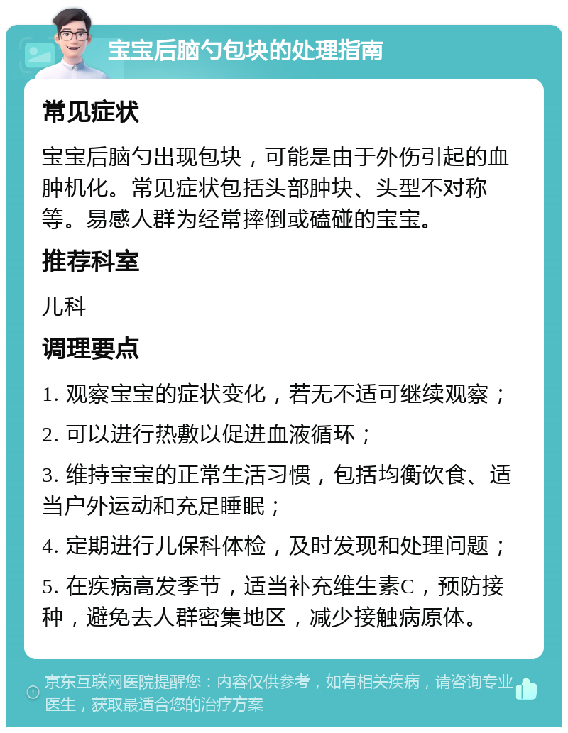 宝宝后脑勺包块的处理指南 常见症状 宝宝后脑勺出现包块，可能是由于外伤引起的血肿机化。常见症状包括头部肿块、头型不对称等。易感人群为经常摔倒或磕碰的宝宝。 推荐科室 儿科 调理要点 1. 观察宝宝的症状变化，若无不适可继续观察； 2. 可以进行热敷以促进血液循环； 3. 维持宝宝的正常生活习惯，包括均衡饮食、适当户外运动和充足睡眠； 4. 定期进行儿保科体检，及时发现和处理问题； 5. 在疾病高发季节，适当补充维生素C，预防接种，避免去人群密集地区，减少接触病原体。