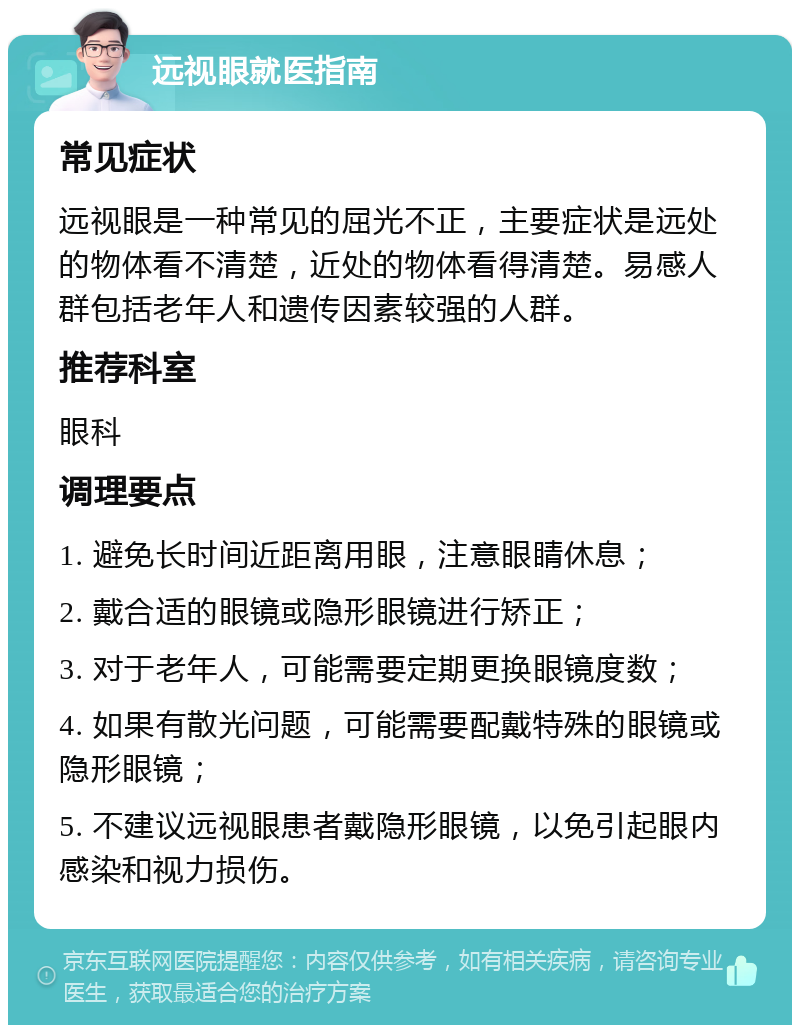 远视眼就医指南 常见症状 远视眼是一种常见的屈光不正，主要症状是远处的物体看不清楚，近处的物体看得清楚。易感人群包括老年人和遗传因素较强的人群。 推荐科室 眼科 调理要点 1. 避免长时间近距离用眼，注意眼睛休息； 2. 戴合适的眼镜或隐形眼镜进行矫正； 3. 对于老年人，可能需要定期更换眼镜度数； 4. 如果有散光问题，可能需要配戴特殊的眼镜或隐形眼镜； 5. 不建议远视眼患者戴隐形眼镜，以免引起眼内感染和视力损伤。