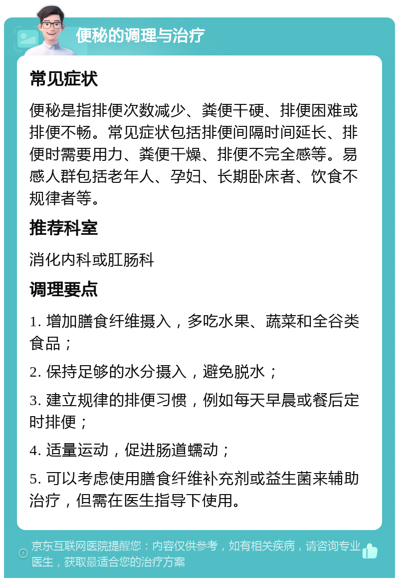 便秘的调理与治疗 常见症状 便秘是指排便次数减少、粪便干硬、排便困难或排便不畅。常见症状包括排便间隔时间延长、排便时需要用力、粪便干燥、排便不完全感等。易感人群包括老年人、孕妇、长期卧床者、饮食不规律者等。 推荐科室 消化内科或肛肠科 调理要点 1. 增加膳食纤维摄入，多吃水果、蔬菜和全谷类食品； 2. 保持足够的水分摄入，避免脱水； 3. 建立规律的排便习惯，例如每天早晨或餐后定时排便； 4. 适量运动，促进肠道蠕动； 5. 可以考虑使用膳食纤维补充剂或益生菌来辅助治疗，但需在医生指导下使用。