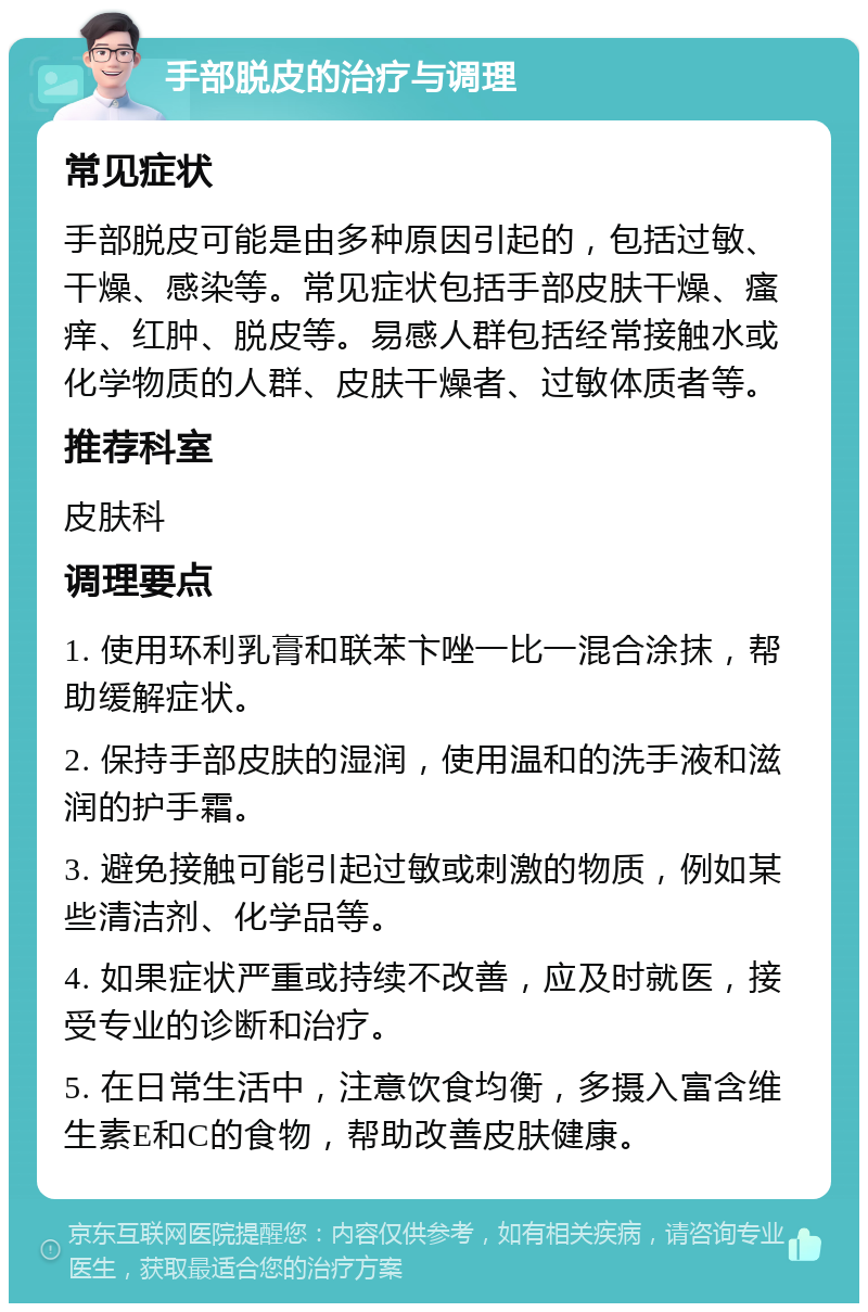 手部脱皮的治疗与调理 常见症状 手部脱皮可能是由多种原因引起的，包括过敏、干燥、感染等。常见症状包括手部皮肤干燥、瘙痒、红肿、脱皮等。易感人群包括经常接触水或化学物质的人群、皮肤干燥者、过敏体质者等。 推荐科室 皮肤科 调理要点 1. 使用环利乳膏和联苯卞唑一比一混合涂抹，帮助缓解症状。 2. 保持手部皮肤的湿润，使用温和的洗手液和滋润的护手霜。 3. 避免接触可能引起过敏或刺激的物质，例如某些清洁剂、化学品等。 4. 如果症状严重或持续不改善，应及时就医，接受专业的诊断和治疗。 5. 在日常生活中，注意饮食均衡，多摄入富含维生素E和C的食物，帮助改善皮肤健康。