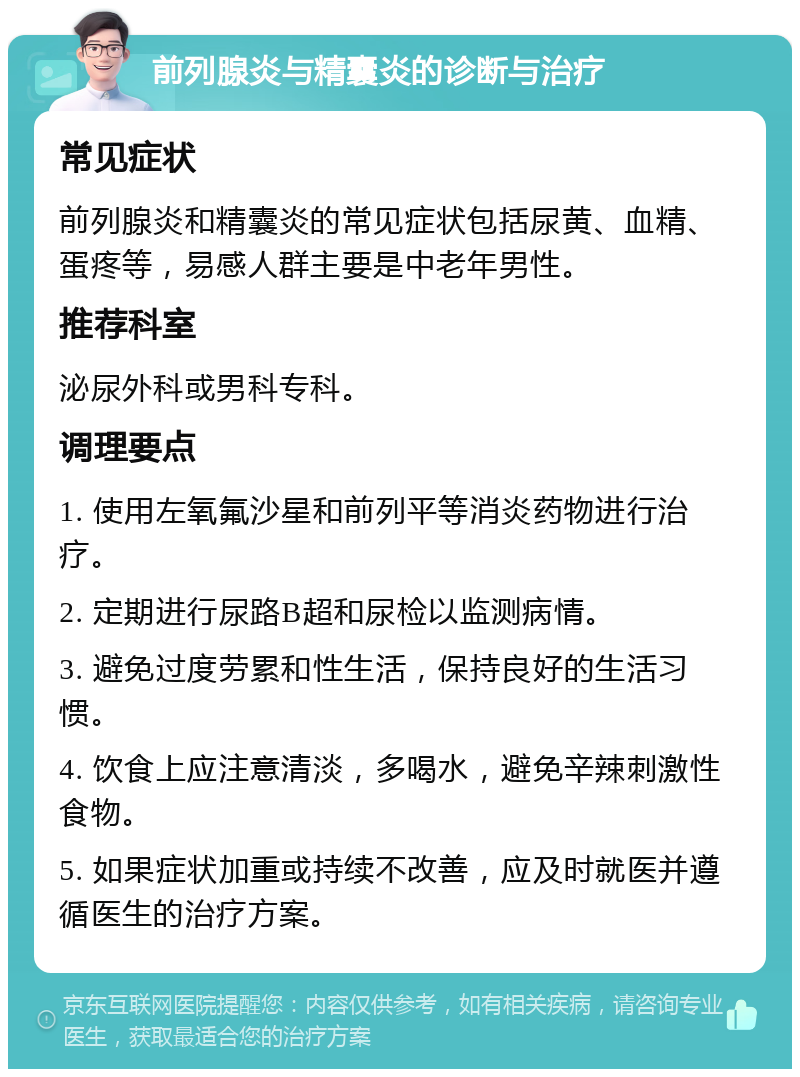 前列腺炎与精囊炎的诊断与治疗 常见症状 前列腺炎和精囊炎的常见症状包括尿黄、血精、蛋疼等，易感人群主要是中老年男性。 推荐科室 泌尿外科或男科专科。 调理要点 1. 使用左氧氟沙星和前列平等消炎药物进行治疗。 2. 定期进行尿路B超和尿检以监测病情。 3. 避免过度劳累和性生活，保持良好的生活习惯。 4. 饮食上应注意清淡，多喝水，避免辛辣刺激性食物。 5. 如果症状加重或持续不改善，应及时就医并遵循医生的治疗方案。