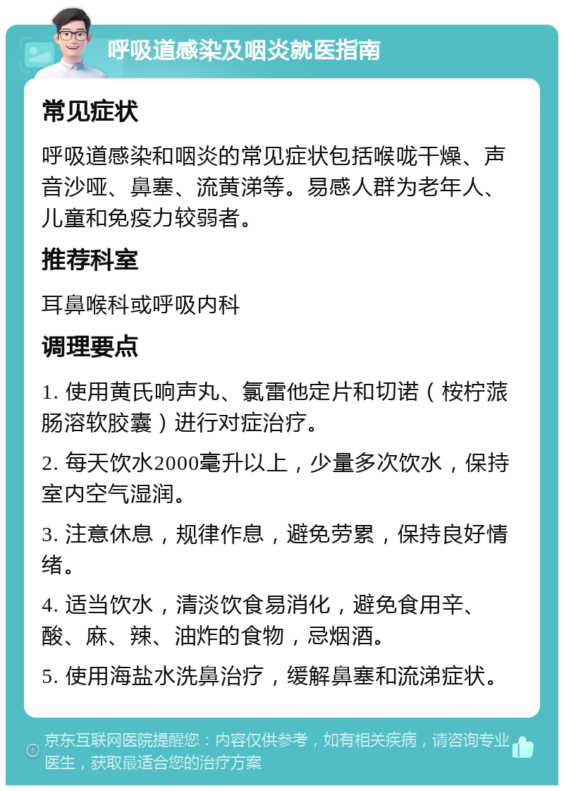 呼吸道感染及咽炎就医指南 常见症状 呼吸道感染和咽炎的常见症状包括喉咙干燥、声音沙哑、鼻塞、流黄涕等。易感人群为老年人、儿童和免疫力较弱者。 推荐科室 耳鼻喉科或呼吸内科 调理要点 1. 使用黄氏响声丸、氯雷他定片和切诺（桉柠蒎肠溶软胶囊）进行对症治疗。 2. 每天饮水2000毫升以上，少量多次饮水，保持室内空气湿润。 3. 注意休息，规律作息，避免劳累，保持良好情绪。 4. 适当饮水，清淡饮食易消化，避免食用辛、酸、麻、辣、油炸的食物，忌烟酒。 5. 使用海盐水洗鼻治疗，缓解鼻塞和流涕症状。