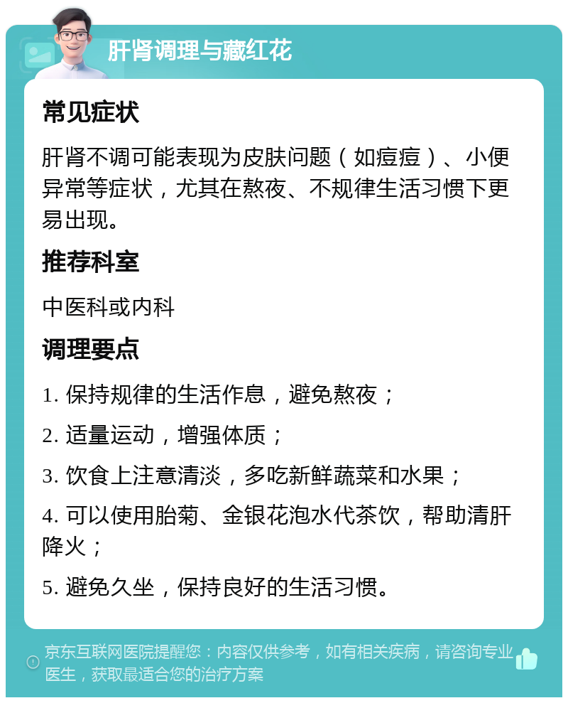 肝肾调理与藏红花 常见症状 肝肾不调可能表现为皮肤问题（如痘痘）、小便异常等症状，尤其在熬夜、不规律生活习惯下更易出现。 推荐科室 中医科或内科 调理要点 1. 保持规律的生活作息，避免熬夜； 2. 适量运动，增强体质； 3. 饮食上注意清淡，多吃新鲜蔬菜和水果； 4. 可以使用胎菊、金银花泡水代茶饮，帮助清肝降火； 5. 避免久坐，保持良好的生活习惯。