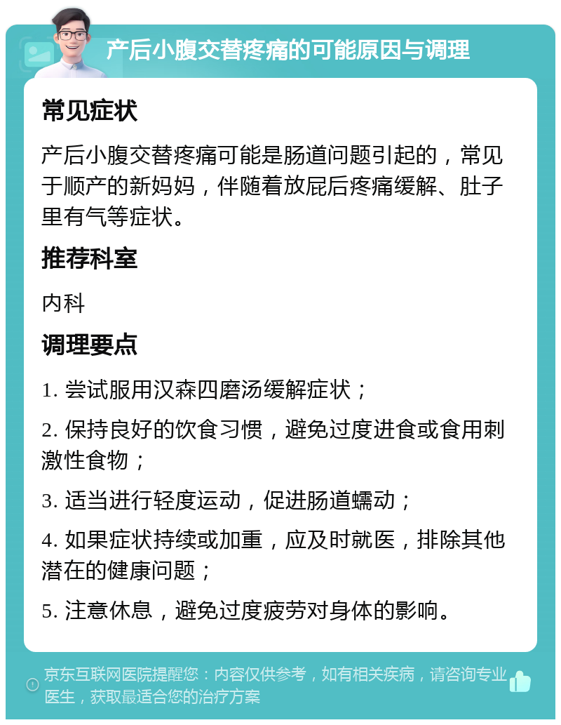 产后小腹交替疼痛的可能原因与调理 常见症状 产后小腹交替疼痛可能是肠道问题引起的，常见于顺产的新妈妈，伴随着放屁后疼痛缓解、肚子里有气等症状。 推荐科室 内科 调理要点 1. 尝试服用汉森四磨汤缓解症状； 2. 保持良好的饮食习惯，避免过度进食或食用刺激性食物； 3. 适当进行轻度运动，促进肠道蠕动； 4. 如果症状持续或加重，应及时就医，排除其他潜在的健康问题； 5. 注意休息，避免过度疲劳对身体的影响。