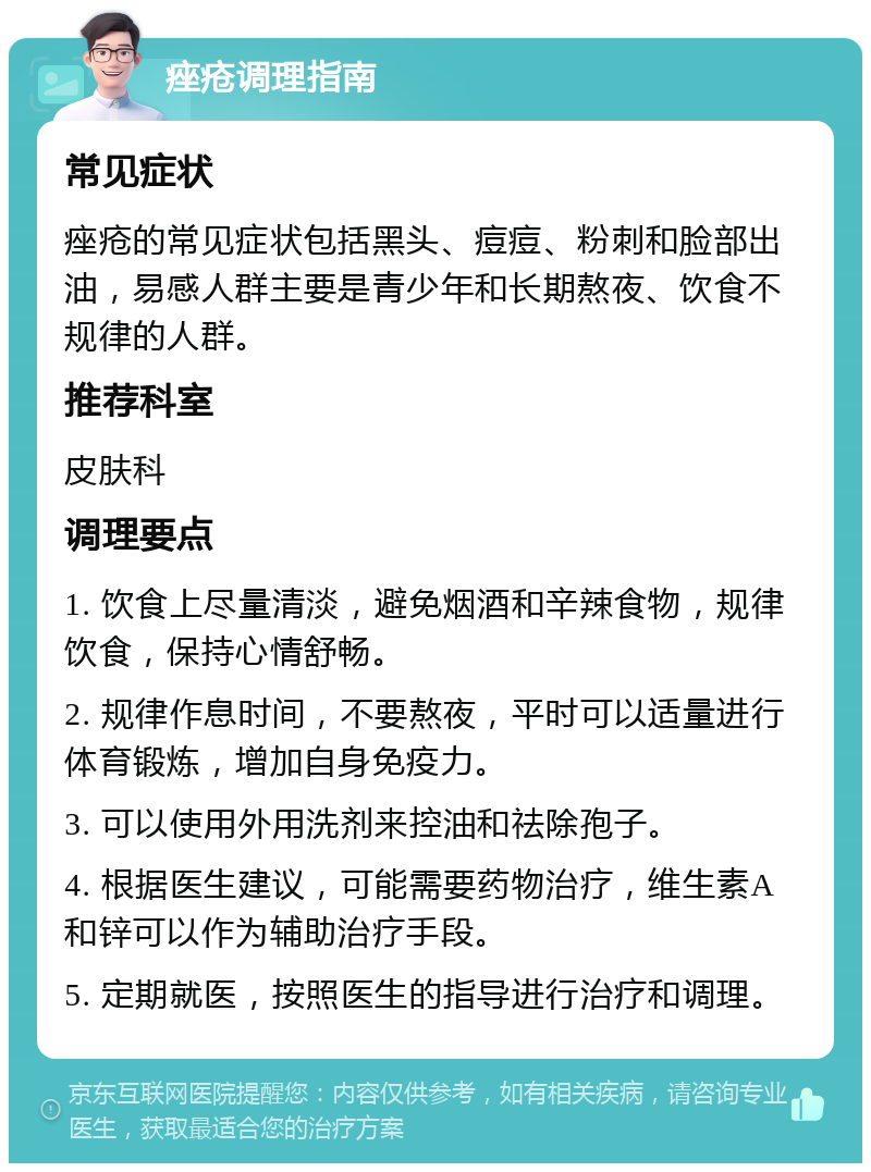 痤疮调理指南 常见症状 痤疮的常见症状包括黑头、痘痘、粉刺和脸部出油，易感人群主要是青少年和长期熬夜、饮食不规律的人群。 推荐科室 皮肤科 调理要点 1. 饮食上尽量清淡，避免烟酒和辛辣食物，规律饮食，保持心情舒畅。 2. 规律作息时间，不要熬夜，平时可以适量进行体育锻炼，增加自身免疫力。 3. 可以使用外用洗剂来控油和祛除孢子。 4. 根据医生建议，可能需要药物治疗，维生素A和锌可以作为辅助治疗手段。 5. 定期就医，按照医生的指导进行治疗和调理。