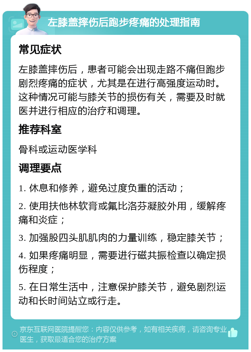 左膝盖摔伤后跑步疼痛的处理指南 常见症状 左膝盖摔伤后，患者可能会出现走路不痛但跑步剧烈疼痛的症状，尤其是在进行高强度运动时。这种情况可能与膝关节的损伤有关，需要及时就医并进行相应的治疗和调理。 推荐科室 骨科或运动医学科 调理要点 1. 休息和修养，避免过度负重的活动； 2. 使用扶他林软膏或氟比洛芬凝胶外用，缓解疼痛和炎症； 3. 加强股四头肌肌肉的力量训练，稳定膝关节； 4. 如果疼痛明显，需要进行磁共振检查以确定损伤程度； 5. 在日常生活中，注意保护膝关节，避免剧烈运动和长时间站立或行走。