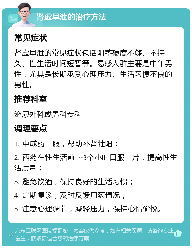 肾虚早泄的治疗方法 常见症状 肾虚早泄的常见症状包括阴茎硬度不够、不持久、性生活时间短暂等。易感人群主要是中年男性，尤其是长期承受心理压力、生活习惯不良的男性。 推荐科室 泌尿外科或男科专科 调理要点 1. 中成药口服，帮助补肾壮阳； 2. 西药在性生活前1~3个小时口服一片，提高性生活质量； 3. 避免饮酒，保持良好的生活习惯； 4. 定期复诊，及时反馈用药情况； 5. 注意心理调节，减轻压力，保持心情愉悦。