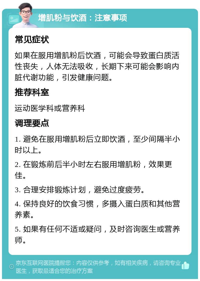 增肌粉与饮酒：注意事项 常见症状 如果在服用增肌粉后饮酒，可能会导致蛋白质活性丧失，人体无法吸收，长期下来可能会影响内脏代谢功能，引发健康问题。 推荐科室 运动医学科或营养科 调理要点 1. 避免在服用增肌粉后立即饮酒，至少间隔半小时以上。 2. 在锻炼前后半小时左右服用增肌粉，效果更佳。 3. 合理安排锻炼计划，避免过度疲劳。 4. 保持良好的饮食习惯，多摄入蛋白质和其他营养素。 5. 如果有任何不适或疑问，及时咨询医生或营养师。