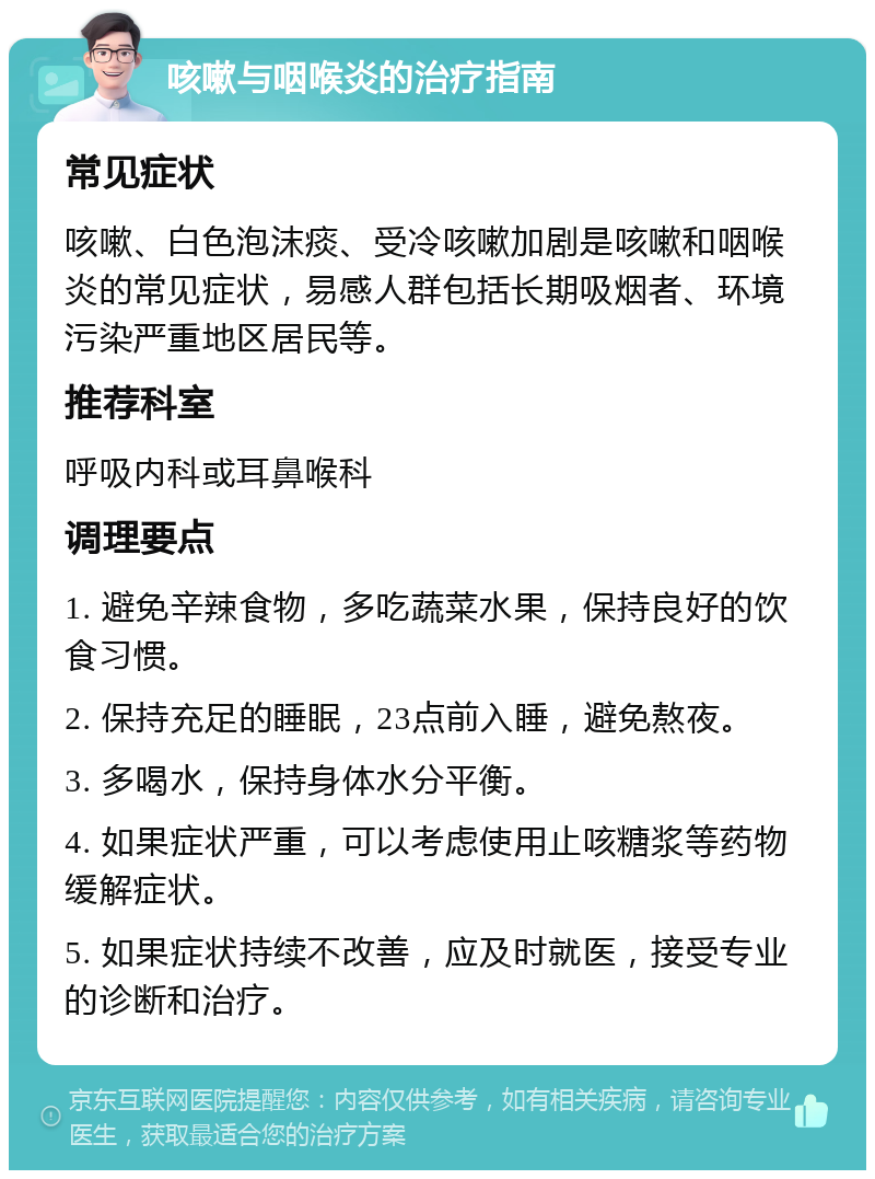 咳嗽与咽喉炎的治疗指南 常见症状 咳嗽、白色泡沫痰、受冷咳嗽加剧是咳嗽和咽喉炎的常见症状，易感人群包括长期吸烟者、环境污染严重地区居民等。 推荐科室 呼吸内科或耳鼻喉科 调理要点 1. 避免辛辣食物，多吃蔬菜水果，保持良好的饮食习惯。 2. 保持充足的睡眠，23点前入睡，避免熬夜。 3. 多喝水，保持身体水分平衡。 4. 如果症状严重，可以考虑使用止咳糖浆等药物缓解症状。 5. 如果症状持续不改善，应及时就医，接受专业的诊断和治疗。